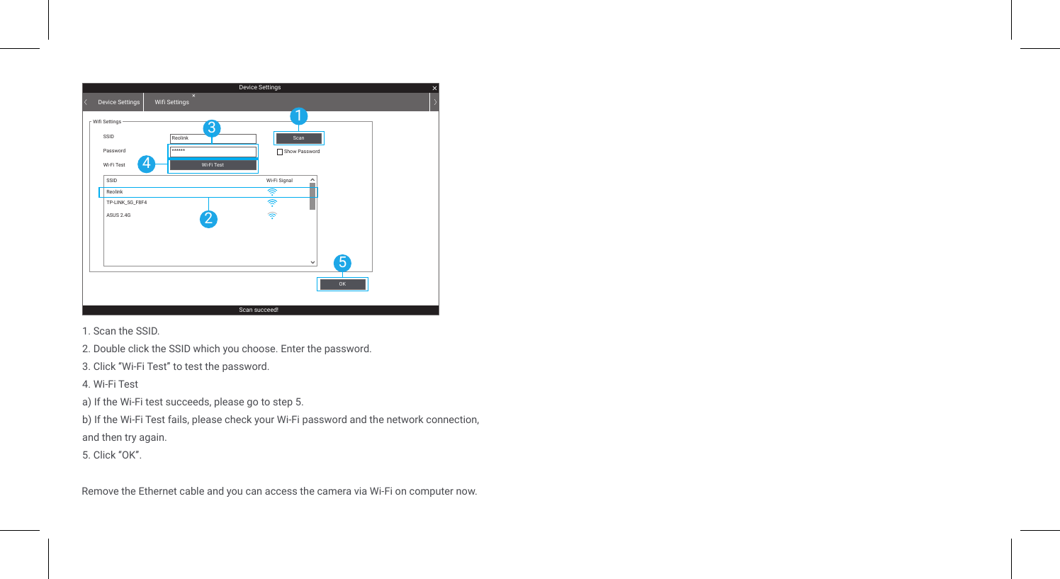 1. Scan the SSID.2. Double click the SSID which you choose. Enter the password.3. Click “Wi-Fi Test” to test the password.4. Wi-Fi Testa) If the Wi-Fi test succeeds, please go to step 5.b) If the Wi-Fi Test fails, please check your Wi-Fi password and the network connection, and then try again.5. Click “OK”.Device SettingsScan succeed!Device Settings Wifi SettingsWifi SettingsSSID Reolink******SSIDPassword Show PasswordWi-Fi TestWi-Fi SignalWi-Fi TestOKScanReolinkTP-LINK_5G_F8F4ASUS 2.4G15243Remove the Ethernet cable and you can access the camera via Wi-Fi on computer now.