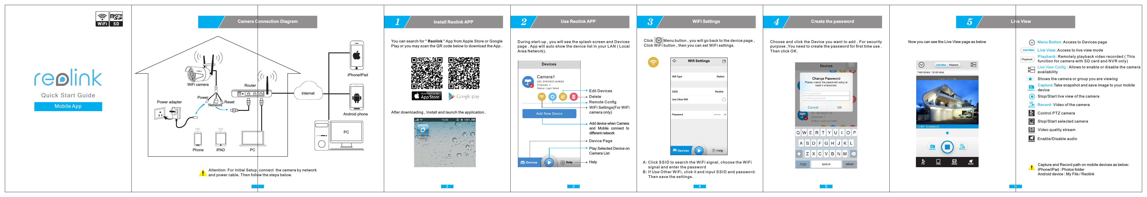 Use Reolink APP2Remote ConﬁgEdit DevicesDeleteDuring start-up , you will see the splash screen and Devices page . App will auto show the device list in your LAN (Local Area Network).3WiFi Settings(For WiFi camera only)Add device when Camera and  Mobile  connect  to diﬀerent networkDevice PagePlay Selected Device on Camera ListHelpHelp1Install Reolink APP1 2You can search for &quot; Reolink &quot; App from Apple Store or Google Play or you may scan the QR code below to download the App . After downloading , Install and launch the application .Camera Connection DiagramAttention: For Initial Setup, connect  the camera by network and power cable. Then follow the steps below.PC Android phoneiPhone/iPadRouterPower adapterPCIPADPhoneQui c k Sta r t Gui d eCreate the password4Live View5Choose and click the Device you want to add , For security purpose ,You need to create the password for ﬁrst time use .Then click OK.5 6Menu Button: Access to Devices pageLive View Config : Allows to enable or disable the camera availabilityLive View: Access to live view mode Live ViewPlayback: Remotely playback video recorded ( This function for camera with SD card and NVR only)PlaybackStop/Start live view of the cameraCapture:Take snapshot and save image to your mobile device CaptureRecord: Video of the cameraRecordShows the camera or group you are viewing PTZ Control PTZ cameraClose Stop/Start selected cameraStream Video quality streamSound Enable/Disable audioNow you can see the Live View page as belowCapture and Record path on mobile devices as below:iPhone/iPad : Photos folderAndroid device : My File / Reolink RecordCapturePTZ Close Stream SoundLive View PlaybackMobile App WiFi cameraPowerInternetNetwork Reset3WiFi SettingsClick          Menu button , you will go back to the device page , Click WiFi button , then you can set WiFi settings.4A: Click SS I D to search the WiF i signal, choose the WiFi      signal and enter the passwordB: If Use Other WiF i, click it and input SS ID and password.      Then save the settings. Wiﬁ SettingsStationReolinkUse Other WiﬁPasswordWiﬁ TypeSSIDSDWiFi