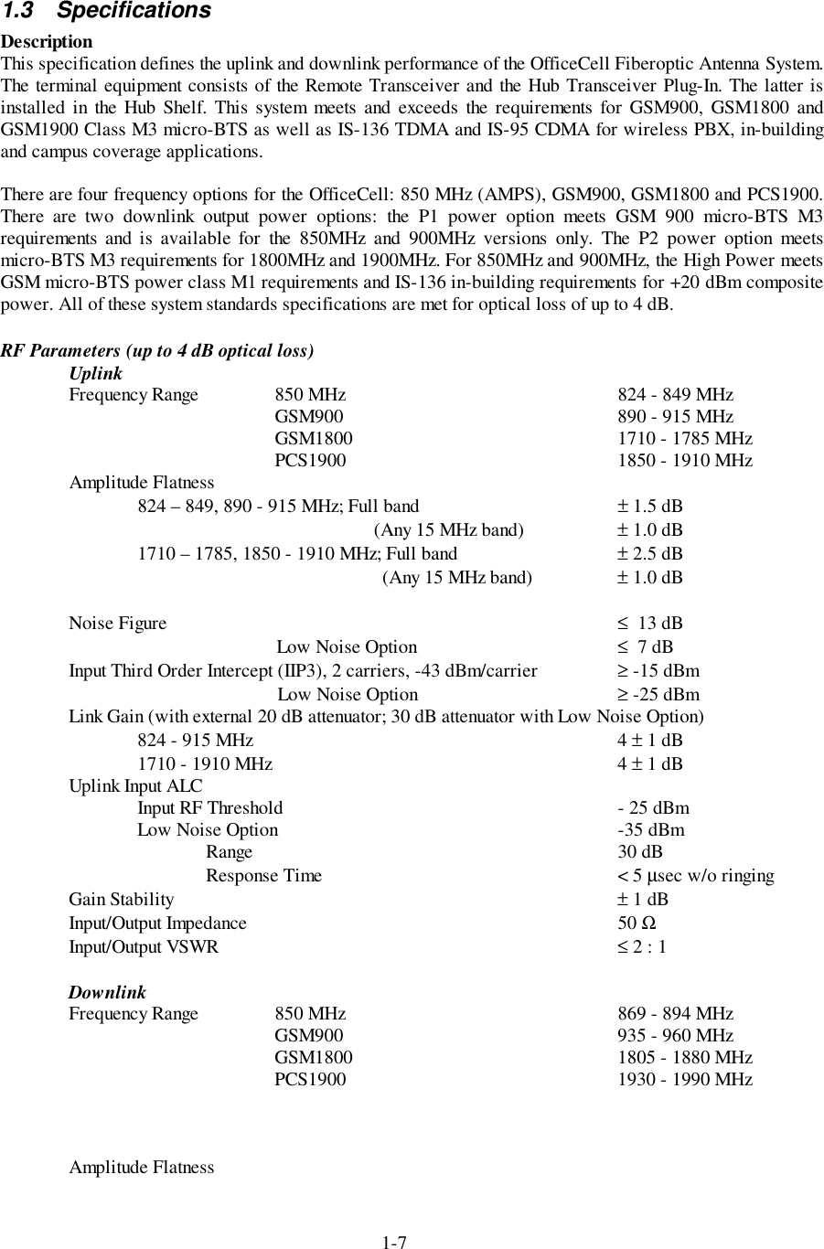 1-71.3 SpecificationsDescriptionThis specification defines the uplink and downlink performance of the OfficeCell Fiberoptic Antenna System.The terminal equipment consists of the Remote Transceiver and the Hub Transceiver Plug-In. The latter isinstalled in the Hub Shelf. This system meets and exceeds the requirements for GSM900, GSM1800 andGSM1900 Class M3 micro-BTS as well as IS-136 TDMA and IS-95 CDMA for wireless PBX, in-buildingand campus coverage applications.There are four frequency options for the OfficeCell: 850 MHz (AMPS), GSM900, GSM1800 and PCS1900.There are two downlink output power options: the P1 power option meets GSM 900 micro-BTS M3requirements and is available for the 850MHz and 900MHz versions only. The P2 power option meetsmicro-BTS M3 requirements for 1800MHz and 1900MHz. For 850MHz and 900MHz, the High Power meetsGSM micro-BTS power class M1 requirements and IS-136 in-building requirements for +20 dBm compositepower. All of these system standards specifications are met for optical loss of up to 4 dB.RF Parameters (up to 4 dB optical loss)UplinkFrequency Range 850 MHz 824 - 849 MHzGSM900 890 - 915 MHzGSM1800 1710 - 1785 MHzPCS1900 1850 - 1910 MHzAmplitude Flatness824 – 849, 890 - 915 MHz; Full band ± 1.5 dB (Any 15 MHz band) ± 1.0 dB1710 – 1785, 1850 - 1910 MHz; Full band ± 2.5 dB (Any 15 MHz band) ± 1.0 dBNoise Figure ≤  13 dBLow Noise Option ≤  7 dBInput Third Order Intercept (IIP3), 2 carriers, -43 dBm/carrier ≥ -15 dBmLow Noise Option ≥ -25 dBmLink Gain (with external 20 dB attenuator; 30 dB attenuator with Low Noise Option)       824 - 915 MHz 4 ± 1 dB1710 - 1910 MHz 4 ± 1 dBUplink Input ALCInput RF Threshold - 25 dBmLow Noise Option -35 dBmRange 30 dBResponse Time &lt; 5 µsec w/o ringingGain Stability ± 1 dBInput/Output Impedance 50 ΩInput/Output VSWR ≤ 2 : 1DownlinkFrequency Range 850 MHz 869 - 894 MHzGSM900 935 - 960 MHzGSM1800 1805 - 1880 MHzPCS1900 1930 - 1990 MHzAmplitude Flatness