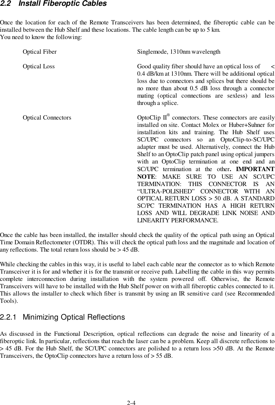 2-42.2  Install Fiberoptic CablesOnce the location for each of the Remote Transceivers has been determined, the fiberoptic cable can beinstalled between the Hub Shelf and these locations. The cable length can be up to 5 km.You need to know the following:Optical Fiber Singlemode, 1310nm wavelengthOptical Loss Good quality fiber should have an optical loss of       &lt;0.4 dB/km at 1310nm. There will be additional opticalloss due to connectors and splices but there should beno more than about 0.5 dB loss through a connectormating (optical connections are sexless) and lessthrough a splice.Optical Connectors OptoClip II® connectors. These connectors are easilyinstalled on site. Contact Molex or Huber+Suhner forinstallation kits and training. The Hub Shelf usesSC/UPC connectors so an OptoClip-to-SC/UPCadapter must be used. Alternatively, connect the HubShelf to an OptoClip patch panel using optical jumperswith an OptoClip termination at one end and anSC/UPC termination at the other. IMPORTANTNOTE: MAKE SURE TO USE AN SC/UPCTERMINATION: THIS CONNECTOR IS AN“ULTRA-POLISHED” CONNECTOR WITH ANOPTICAL RETURN LOSS &gt; 50 dB. A STANDARDSC/PC TERMINATION HAS A HIGH RETURNLOSS AND WILL DEGRADE LINK NOISE ANDLINEARITY PERFORMANCE.Once the cable has been installed, the installer should check the quality of the optical path using an OpticalTime Domain Reflectometer (OTDR). This will check the optical path loss and the magnitude and location ofany reflections. The total return loss should be &gt; 45 dB.While checking the cables in this way, it is useful to label each cable near the connector as to which RemoteTransceiver it is for and whether it is for the transmit or receive path. Labelling the cable in this way permitscomplete interconnection during installation with the system powered off. Otherwise, the RemoteTransceivers will have to be installed with the Hub Shelf power on with all fiberoptic cables connected to it.This allows the installer to check which fiber is transmit by using an IR sensitive card (see RecommendedTools).2.2.1  Minimizing Optical ReflectionsAs discussed in the Functional Description, optical reflections can degrade the noise and linearity of afiberoptic link. In particular, reflections that reach the laser can be a problem. Keep all discrete reflections to&gt; 45 dB. For the Hub Shelf, the SC/UPC connectors are polished to a return loss &gt;50 dB. At the RemoteTransceivers, the OptoClip connectors have a return loss of &gt; 55 dB.