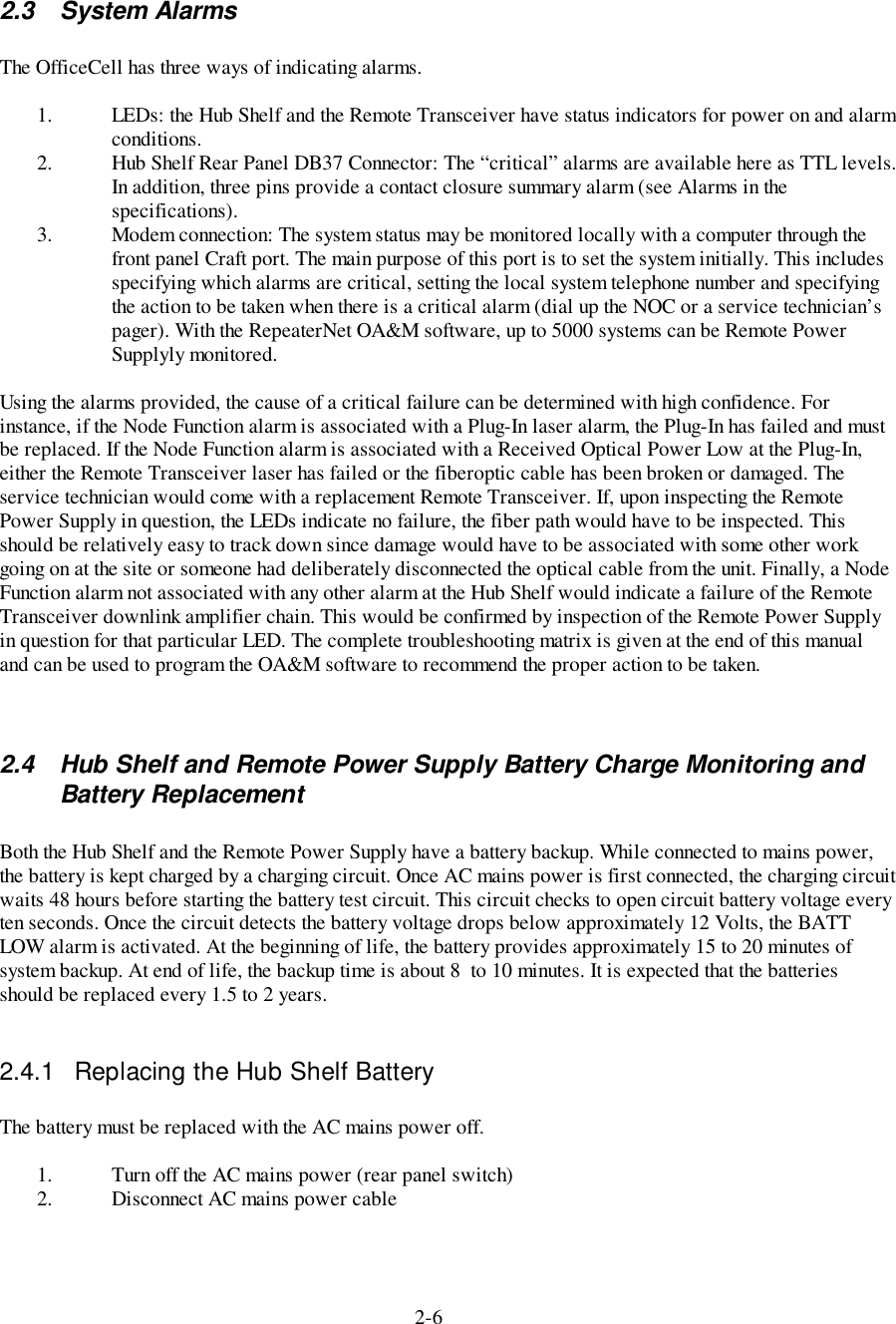 2-62.3 System AlarmsThe OfficeCell has three ways of indicating alarms.1. LEDs: the Hub Shelf and the Remote Transceiver have status indicators for power on and alarmconditions.2. Hub Shelf Rear Panel DB37 Connector: The “critical” alarms are available here as TTL levels.In addition, three pins provide a contact closure summary alarm (see Alarms in thespecifications).3. Modem connection: The system status may be monitored locally with a computer through thefront panel Craft port. The main purpose of this port is to set the system initially. This includesspecifying which alarms are critical, setting the local system telephone number and specifyingthe action to be taken when there is a critical alarm (dial up the NOC or a service technician’spager). With the RepeaterNet OA&amp;M software, up to 5000 systems can be Remote PowerSupplyly monitored.Using the alarms provided, the cause of a critical failure can be determined with high confidence. Forinstance, if the Node Function alarm is associated with a Plug-In laser alarm, the Plug-In has failed and mustbe replaced. If the Node Function alarm is associated with a Received Optical Power Low at the Plug-In,either the Remote Transceiver laser has failed or the fiberoptic cable has been broken or damaged. Theservice technician would come with a replacement Remote Transceiver. If, upon inspecting the RemotePower Supply in question, the LEDs indicate no failure, the fiber path would have to be inspected. Thisshould be relatively easy to track down since damage would have to be associated with some other workgoing on at the site or someone had deliberately disconnected the optical cable from the unit. Finally, a NodeFunction alarm not associated with any other alarm at the Hub Shelf would indicate a failure of the RemoteTransceiver downlink amplifier chain. This would be confirmed by inspection of the Remote Power Supplyin question for that particular LED. The complete troubleshooting matrix is given at the end of this manualand can be used to program the OA&amp;M software to recommend the proper action to be taken.2.4  Hub Shelf and Remote Power Supply Battery Charge Monitoring andBattery ReplacementBoth the Hub Shelf and the Remote Power Supply have a battery backup. While connected to mains power,the battery is kept charged by a charging circuit. Once AC mains power is first connected, the charging circuitwaits 48 hours before starting the battery test circuit. This circuit checks to open circuit battery voltage everyten seconds. Once the circuit detects the battery voltage drops below approximately 12 Volts, the BATTLOW alarm is activated. At the beginning of life, the battery provides approximately 15 to 20 minutes ofsystem backup. At end of life, the backup time is about 8  to 10 minutes. It is expected that the batteriesshould be replaced every 1.5 to 2 years.2.4.1  Replacing the Hub Shelf BatteryThe battery must be replaced with the AC mains power off.1. Turn off the AC mains power (rear panel switch)2. Disconnect AC mains power cable