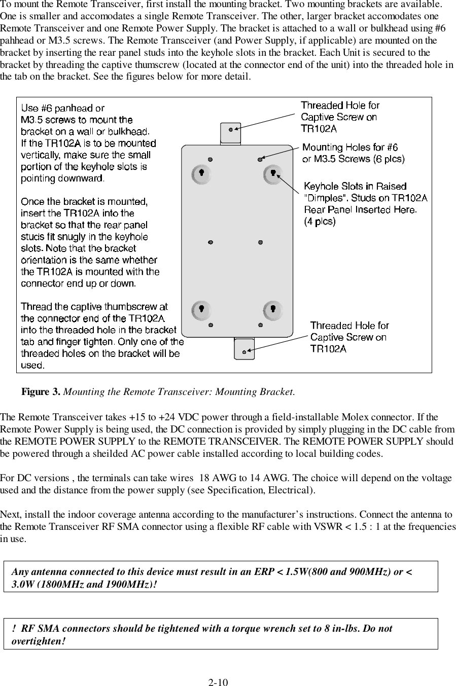 2-10To mount the Remote Transceiver, first install the mounting bracket. Two mounting brackets are available.One is smaller and accomodates a single Remote Transceiver. The other, larger bracket accomodates oneRemote Transceiver and one Remote Power Supply. The bracket is attached to a wall or bulkhead using #6pahhead or M3.5 screws. The Remote Transceiver (and Power Supply, if applicable) are mounted on thebracket by inserting the rear panel studs into the keyhole slots in the bracket. Each Unit is secured to thebracket by threading the captive thumscrew (located at the connector end of the unit) into the threaded hole inthe tab on the bracket. See the figures below for more detail.The Remote Transceiver takes +15 to +24 VDC power through a field-installable Molex connector. If theRemote Power Supply is being used, the DC connection is provided by simply plugging in the DC cable fromthe REMOTE POWER SUPPLY to the REMOTE TRANSCEIVER. The REMOTE POWER SUPPLY shouldbe powered through a sheilded AC power cable installed according to local building codes.For DC versions , the terminals can take wires  18 AWG to 14 AWG. The choice will depend on the voltageused and the distance from the power supply (see Specification, Electrical).Next, install the indoor coverage antenna according to the manufacturer’s instructions. Connect the antenna tothe Remote Transceiver RF SMA connector using a flexible RF cable with VSWR &lt; 1.5 : 1 at the frequenciesin use.!  RF SMA connectors should be tightened with a torque wrench set to 8 in-lbs. Do notovertighten!Figure 3. Mounting the Remote Transceiver: Mounting Bracket.Any antenna connected to this device must result in an ERP &lt; 1.5W(800 and 900MHz) or &lt;3.0W (1800MHz and 1900MHz)!