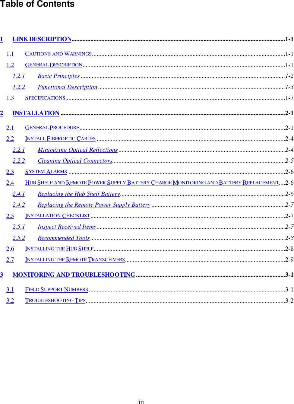 iiiTable of Contents1 LINK DESCRIPTION........................................................................................................................................1-11.1 CAUTIONS AND WARNINGS...........................................................................................................................1-11.2 GENERAL DESCRIPTION.................................................................................................................................1-11.2.1 Basic Principles ..................................................................................................................................1-21.2.2 Functional Description .......................................................................................................................1-31.3 SPECIFICATIONS............................................................................................................................................1-72 INSTALLATION ...............................................................................................................................................2-12.1 GENERAL PROCEDURE...................................................................................................................................2-12.2 INSTALL FIBEROPTIC CABLES ........................................................................................................................2-42.2.1 Minimizing Optical Reflections ..........................................................................................................2-42.2.2 Cleaning Optical Connectors..............................................................................................................2-52.3 SYSTEM ALARMS ..........................................................................................................................................2-62.4 HUB SHELF AND REMOTE POWER SUPPLY BATTERY CHARGE MONITORING AND BATTERY REPLACEMENT....2-62.4.1 Replacing the Hub Shelf Battery.........................................................................................................2-62.4.2 Replacing the Remote Power Supply Battery .....................................................................................2-72.5 INSTALLATION CHECKLIST............................................................................................................................2-72.5.1 Inspect Received Items........................................................................................................................2-72.5.2 Recommended Tools............................................................................................................................2-82.6 INSTALLING THE HUB SHELF..........................................................................................................................2-82.7 INSTALLING THE REMOTE TRANSCEIVERS......................................................................................................2-93 MONITORING AND TROUBLESHOOTING...............................................................................................3-13.1 FIELD SUPPORT NUMBERS .............................................................................................................................3-13.2 TROUBLESHOOTING TIPS...............................................................................................................................3-2