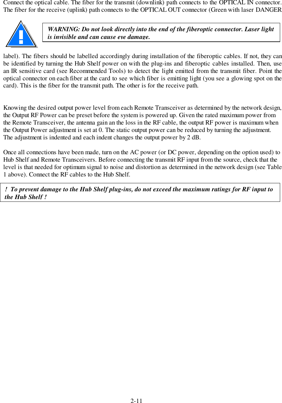 2-11Connect the optical cable. The fiber for the transmit (downlink) path connects to the OPTICAL IN connector.The fiber for the receive (uplink) path connects to the OPTICAL OUT connector (Green with laser DANGERlabel). The fibers should be labelled accordingly during installation of the fiberoptic cables. If not, they canbe identified by turning the Hub Shelf power on with the plug-ins and fiberoptic cables installed. Then, usean IR sensitive card (see Recommended Tools) to detect the light emitted from the transmit fiber. Point theoptical connector on each fiber at the card to see which fiber is emitting light (you see a glowing spot on thecard). This is the fiber for the transmit path. The other is for the receive path.Knowing the desired output power level from each Remote Transceiver as determined by the network design,the Output RF Power can be preset before the system is powered up. Given the rated maximum power fromthe Remote Transceiver, the antenna gain an the loss in the RF cable, the output RF power is maximum whenthe Output Power adjustment is set at 0. The static output power can be reduced by turning the adjustment.The adjustment is indented and each indent changes the output power by 2 dB.Once all connections have been made, turn on the AC power (or DC power, depending on the option used) toHub Shelf and Remote Transceivers. Before connecting the transmit RF input from the source, check that thelevel is that needed for optimum signal to noise and distortion as determined in the network design (see Table1 above). Connect the RF cables to the Hub Shelf.WARNING: Do not look directly into the end of the fiberoptic connector. Laser lightis invisible and can cause eye damage.!  To prevent damage to the Hub Shelf plug-ins, do not exceed the maximum ratings for RF input tothe Hub Shelf !