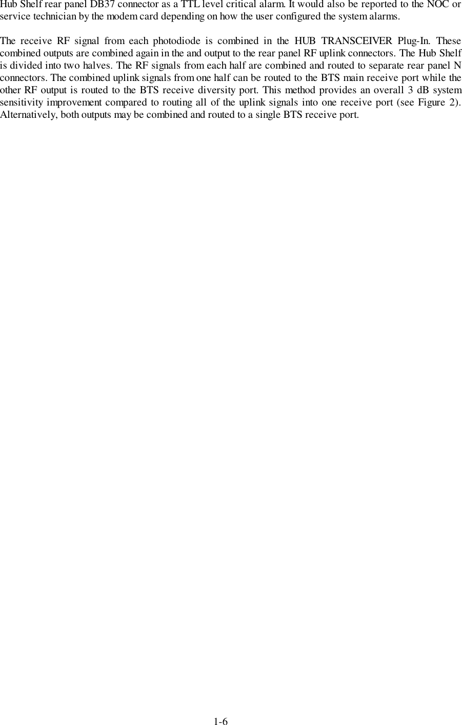 1-6Hub Shelf rear panel DB37 connector as a TTL level critical alarm. It would also be reported to the NOC orservice technician by the modem card depending on how the user configured the system alarms.The receive RF signal from each photodiode is combined in the HUB TRANSCEIVER Plug-In. Thesecombined outputs are combined again in the and output to the rear panel RF uplink connectors. The Hub Shelfis divided into two halves. The RF signals from each half are combined and routed to separate rear panel Nconnectors. The combined uplink signals from one half can be routed to the BTS main receive port while theother RF output is routed to the BTS receive diversity port. This method provides an overall 3 dB systemsensitivity improvement compared to routing all of the uplink signals into one receive port (see Figure 2).Alternatively, both outputs may be combined and routed to a single BTS receive port.