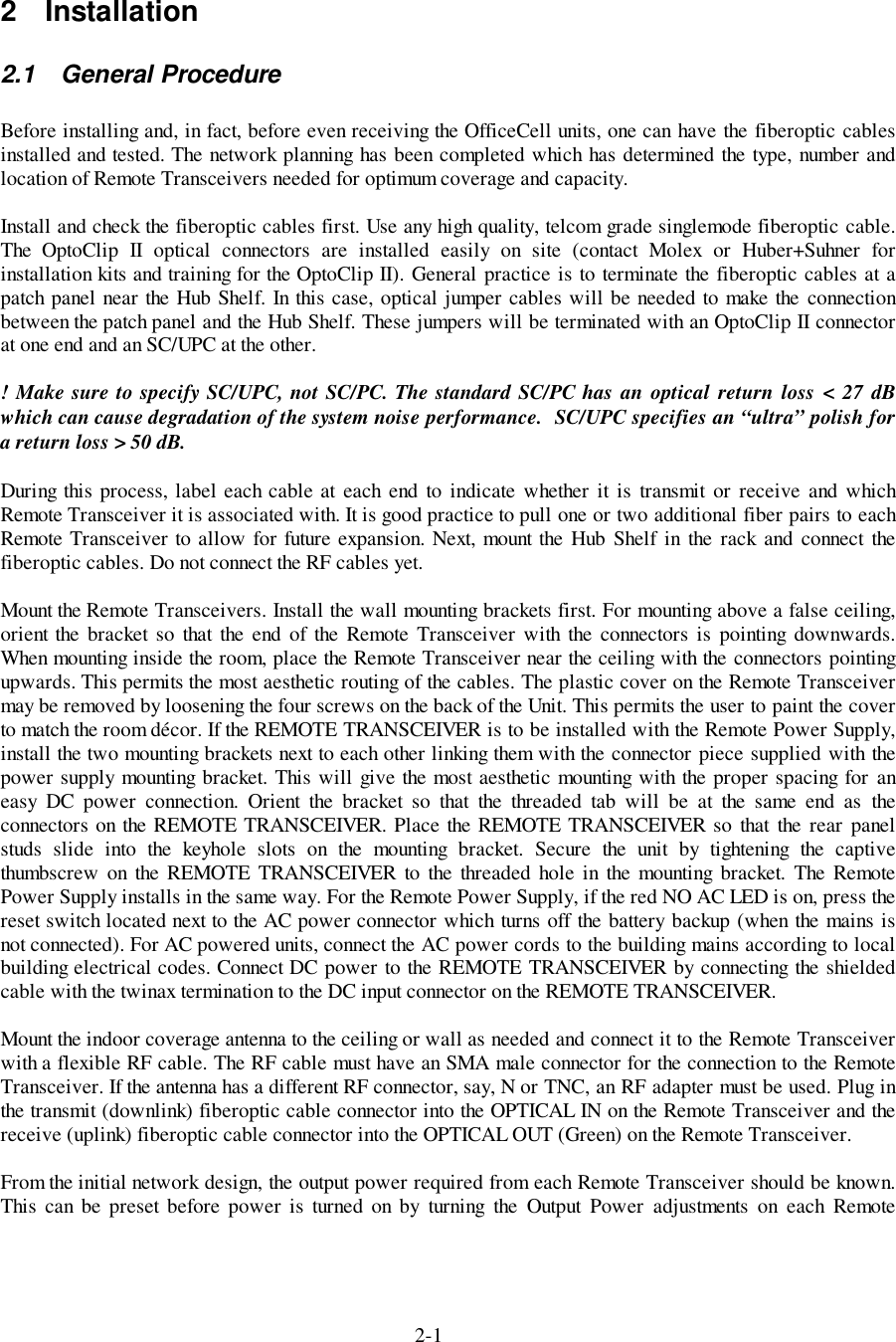 2-12 Installation2.1 General ProcedureBefore installing and, in fact, before even receiving the OfficeCell units, one can have the fiberoptic cablesinstalled and tested. The network planning has been completed which has determined the type, number andlocation of Remote Transceivers needed for optimum coverage and capacity.Install and check the fiberoptic cables first. Use any high quality, telcom grade singlemode fiberoptic cable.The OptoClip II optical connectors are installed easily on site (contact Molex or Huber+Suhner forinstallation kits and training for the OptoClip II). General practice is to terminate the fiberoptic cables at apatch panel near the Hub Shelf. In this case, optical jumper cables will be needed to make the connectionbetween the patch panel and the Hub Shelf. These jumpers will be terminated with an OptoClip II connectorat one end and an SC/UPC at the other.! Make sure to specify SC/UPC, not SC/PC. The standard SC/PC has an optical return loss &lt; 27 dBwhich can cause degradation of the system noise performance.  SC/UPC specifies an “ultra” polish fora return loss &gt; 50 dB.During this process, label each cable at each end to indicate whether it is transmit or receive and whichRemote Transceiver it is associated with. It is good practice to pull one or two additional fiber pairs to eachRemote Transceiver to allow for future expansion. Next, mount the Hub Shelf in the rack and connect thefiberoptic cables. Do not connect the RF cables yet.Mount the Remote Transceivers. Install the wall mounting brackets first. For mounting above a false ceiling,orient the bracket so that the end of the Remote Transceiver with the connectors is pointing downwards.When mounting inside the room, place the Remote Transceiver near the ceiling with the connectors pointingupwards. This permits the most aesthetic routing of the cables. The plastic cover on the Remote Transceivermay be removed by loosening the four screws on the back of the Unit. This permits the user to paint the coverto match the room décor. If the REMOTE TRANSCEIVER is to be installed with the Remote Power Supply,install the two mounting brackets next to each other linking them with the connector piece supplied with thepower supply mounting bracket. This will give the most aesthetic mounting with the proper spacing for aneasy DC power connection. Orient the bracket so that the threaded tab will be at the same end as theconnectors on the REMOTE TRANSCEIVER. Place the REMOTE TRANSCEIVER so that the rear panelstuds slide into the keyhole slots on the mounting bracket. Secure the unit by tightening the captivethumbscrew on the REMOTE TRANSCEIVER to the threaded hole in the mounting bracket. The RemotePower Supply installs in the same way. For the Remote Power Supply, if the red NO AC LED is on, press thereset switch located next to the AC power connector which turns off the battery backup (when the mains isnot connected). For AC powered units, connect the AC power cords to the building mains according to localbuilding electrical codes. Connect DC power to the REMOTE TRANSCEIVER by connecting the shieldedcable with the twinax termination to the DC input connector on the REMOTE TRANSCEIVER.Mount the indoor coverage antenna to the ceiling or wall as needed and connect it to the Remote Transceiverwith a flexible RF cable. The RF cable must have an SMA male connector for the connection to the RemoteTransceiver. If the antenna has a different RF connector, say, N or TNC, an RF adapter must be used. Plug inthe transmit (downlink) fiberoptic cable connector into the OPTICAL IN on the Remote Transceiver and thereceive (uplink) fiberoptic cable connector into the OPTICAL OUT (Green) on the Remote Transceiver.From the initial network design, the output power required from each Remote Transceiver should be known.This can be preset before power is turned on by turning the Output Power adjustments on each Remote