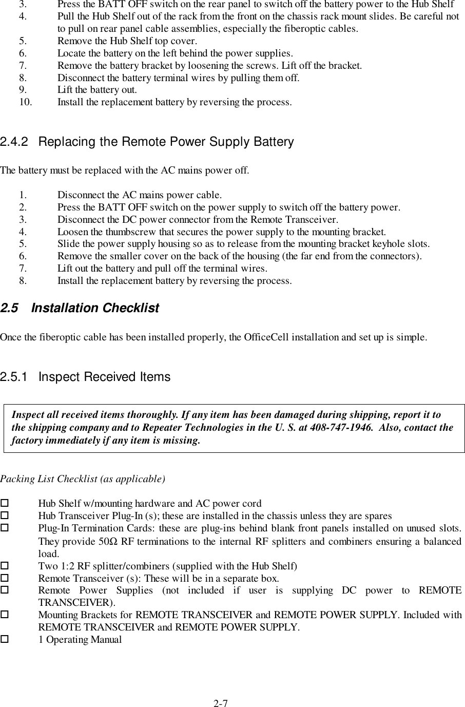 2-73. Press the BATT OFF switch on the rear panel to switch off the battery power to the Hub Shelf4. Pull the Hub Shelf out of the rack from the front on the chassis rack mount slides. Be careful notto pull on rear panel cable assemblies, especially the fiberoptic cables.5. Remove the Hub Shelf top cover.6. Locate the battery on the left behind the power supplies.7. Remove the battery bracket by loosening the screws. Lift off the bracket.8. Disconnect the battery terminal wires by pulling them off.9. Lift the battery out.10. Install the replacement battery by reversing the process.2.4.2  Replacing the Remote Power Supply BatteryThe battery must be replaced with the AC mains power off.1. Disconnect the AC mains power cable.2. Press the BATT OFF switch on the power supply to switch off the battery power.3. Disconnect the DC power connector from the Remote Transceiver.4. Loosen the thumbscrew that secures the power supply to the mounting bracket.5. Slide the power supply housing so as to release from the mounting bracket keyhole slots.6. Remove the smaller cover on the back of the housing (the far end from the connectors).7. Lift out the battery and pull off the terminal wires.8. Install the replacement battery by reversing the process.2.5 Installation ChecklistOnce the fiberoptic cable has been installed properly, the OfficeCell installation and set up is simple.2.5.1  Inspect Received ItemsPacking List Checklist (as applicable)!Hub Shelf w/mounting hardware and AC power cord! Hub Transceiver Plug-In (s); these are installed in the chassis unless they are spares! Plug-In Termination Cards: these are plug-ins behind blank front panels installed on unused slots.They provide 50Ω RF terminations to the internal RF splitters and combiners ensuring a balancedload.! Two 1:2 RF splitter/combiners (supplied with the Hub Shelf)! Remote Transceiver (s): These will be in a separate box.! Remote Power Supplies (not included if user is supplying DC power to REMOTETRANSCEIVER).! Mounting Brackets for REMOTE TRANSCEIVER and REMOTE POWER SUPPLY. Included withREMOTE TRANSCEIVER and REMOTE POWER SUPPLY.!1 Operating ManualInspect all received items thoroughly. If any item has been damaged during shipping, report it tothe shipping company and to Repeater Technologies in the U. S. at 408-747-1946.  Also, contact thefactory immediately if any item is missing.