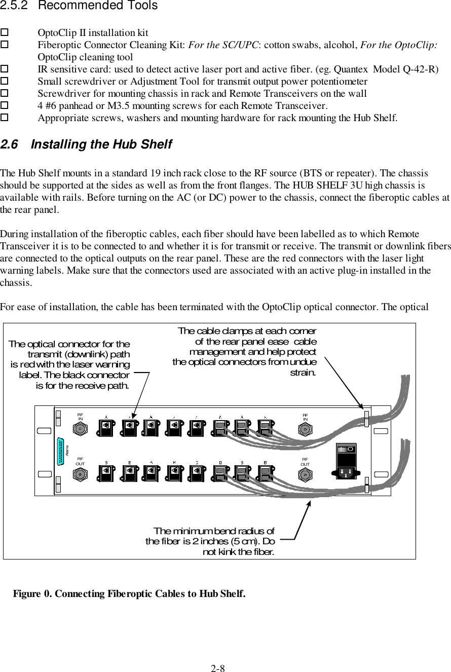 2-82.5.2 Recommended Tools!OptoClip II installation kit!Fiberoptic Connector Cleaning Kit: For the SC/UPC: cotton swabs, alcohol, For the OptoClip:OptoClip cleaning tool!IR sensitive card: used to detect active laser port and active fiber. (eg. Quantex  Model Q-42-R)!Small screwdriver or Adjustment Tool for transmit output power potentiometer! Screwdriver for mounting chassis in rack and Remote Transceivers on the wall! 4 #6 panhead or M3.5 mounting screws for each Remote Transceiver.! Appropriate screws, washers and mounting hardware for rack mounting the Hub Shelf.2.6  Installing the Hub ShelfThe Hub Shelf mounts in a standard 19 inch rack close to the RF source (BTS or repeater). The chassisshould be supported at the sides as well as from the front flanges. The HUB SHELF 3U high chassis isavailable with rails. Before turning on the AC (or DC) power to the chassis, connect the fiberoptic cables atthe rear panel.During installation of the fiberoptic cables, each fiber should have been labelled as to which RemoteTransceiver it is to be connected to and whether it is for transmit or receive. The transmit or downlink fibersare connected to the optical outputs on the rear panel. These are the red connectors with the laser lightwarning labels. Make sure that the connectors used are associated with an active plug-in installed in thechassis.For ease of installation, the cable has been terminated with the OptoClip optical connector. The opticalRFIN RFINRFOUT RFOUTAlarmsOIThe cable clamps at each cornerof the rear panel ease  cablemanagement and help protectthe optical connectors from unduestrain.The minimum bend radius ofthe fiber is 2 inches (5 cm). Donotkinkthefiber.The optical connector for thetransmit (downlink) pathis red with the laser warninglabel. The black connectoris for the receive path.Figure 0. Connecting Fiberoptic Cables to Hub Shelf.