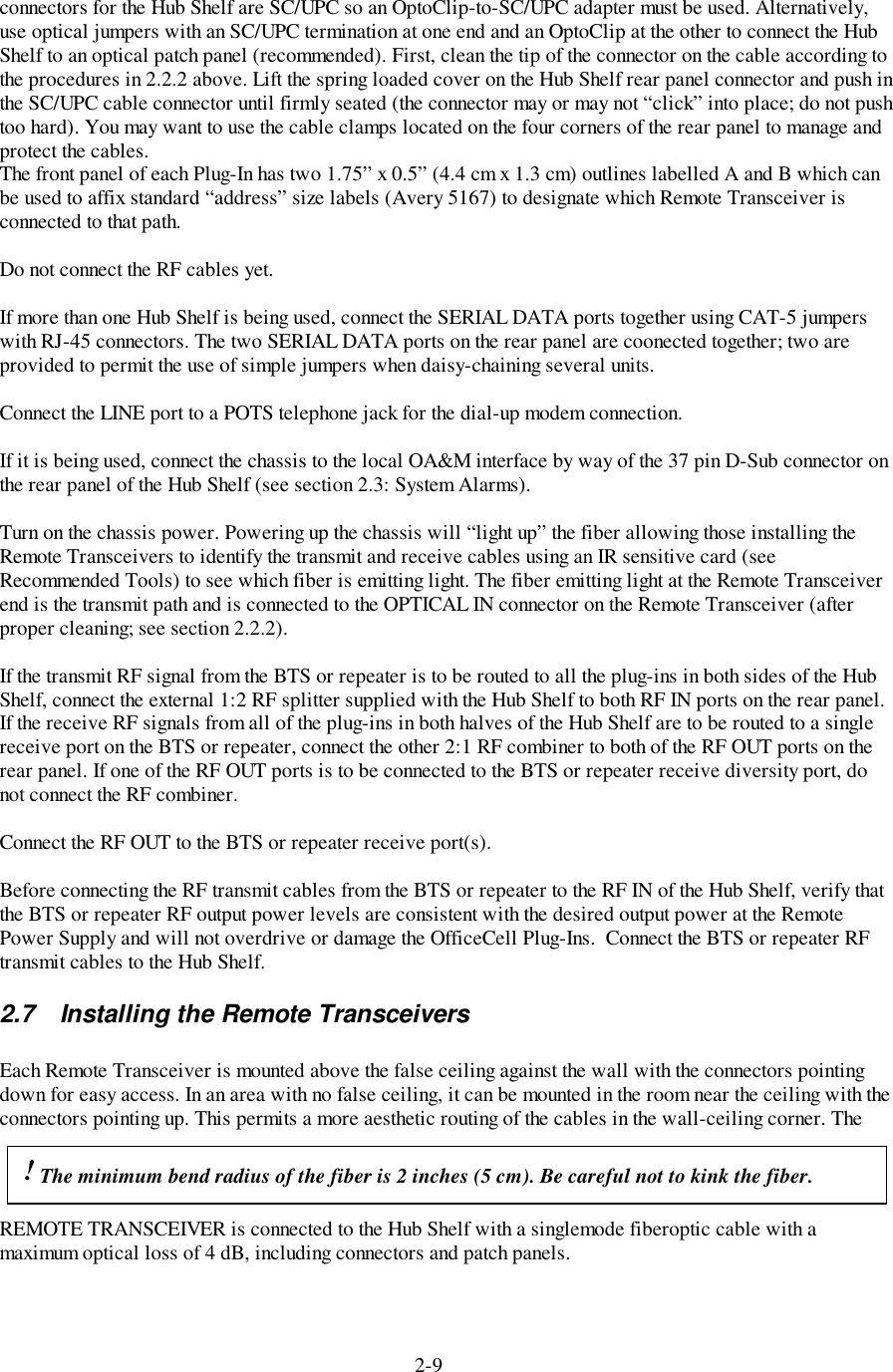 2-9connectors for the Hub Shelf are SC/UPC so an OptoClip-to-SC/UPC adapter must be used. Alternatively,use optical jumpers with an SC/UPC termination at one end and an OptoClip at the other to connect the HubShelf to an optical patch panel (recommended). First, clean the tip of the connector on the cable according tothe procedures in 2.2.2 above. Lift the spring loaded cover on the Hub Shelf rear panel connector and push inthe SC/UPC cable connector until firmly seated (the connector may or may not “click” into place; do not pushtoo hard). You may want to use the cable clamps located on the four corners of the rear panel to manage andprotect the cables.The front panel of each Plug-In has two 1.75” x 0.5” (4.4 cm x 1.3 cm) outlines labelled A and B which canbe used to affix standard “address” size labels (Avery 5167) to designate which Remote Transceiver isconnected to that path.Do not connect the RF cables yet.If more than one Hub Shelf is being used, connect the SERIAL DATA ports together using CAT-5 jumperswith RJ-45 connectors. The two SERIAL DATA ports on the rear panel are coonected together; two areprovided to permit the use of simple jumpers when daisy-chaining several units.Connect the LINE port to a POTS telephone jack for the dial-up modem connection.If it is being used, connect the chassis to the local OA&amp;M interface by way of the 37 pin D-Sub connector onthe rear panel of the Hub Shelf (see section 2.3: System Alarms).Turn on the chassis power. Powering up the chassis will “light up” the fiber allowing those installing theRemote Transceivers to identify the transmit and receive cables using an IR sensitive card (seeRecommended Tools) to see which fiber is emitting light. The fiber emitting light at the Remote Transceiverend is the transmit path and is connected to the OPTICAL IN connector on the Remote Transceiver (afterproper cleaning; see section 2.2.2).If the transmit RF signal from the BTS or repeater is to be routed to all the plug-ins in both sides of the HubShelf, connect the external 1:2 RF splitter supplied with the Hub Shelf to both RF IN ports on the rear panel.If the receive RF signals from all of the plug-ins in both halves of the Hub Shelf are to be routed to a singlereceive port on the BTS or repeater, connect the other 2:1 RF combiner to both of the RF OUT ports on therear panel. If one of the RF OUT ports is to be connected to the BTS or repeater receive diversity port, donot connect the RF combiner.Connect the RF OUT to the BTS or repeater receive port(s).Before connecting the RF transmit cables from the BTS or repeater to the RF IN of the Hub Shelf, verify thatthe BTS or repeater RF output power levels are consistent with the desired output power at the RemotePower Supply and will not overdrive or damage the OfficeCell Plug-Ins.  Connect the BTS or repeater RFtransmit cables to the Hub Shelf.2.7  Installing the Remote TransceiversEach Remote Transceiver is mounted above the false ceiling against the wall with the connectors pointingdown for easy access. In an area with no false ceiling, it can be mounted in the room near the ceiling with theconnectors pointing up. This permits a more aesthetic routing of the cables in the wall-ceiling corner. TheREMOTE TRANSCEIVER is connected to the Hub Shelf with a singlemode fiberoptic cable with amaximum optical loss of 4 dB, including connectors and patch panels.! The minimum bend radius of the fiber is 2 inches (5 cm). Be careful not to kink the fiber.