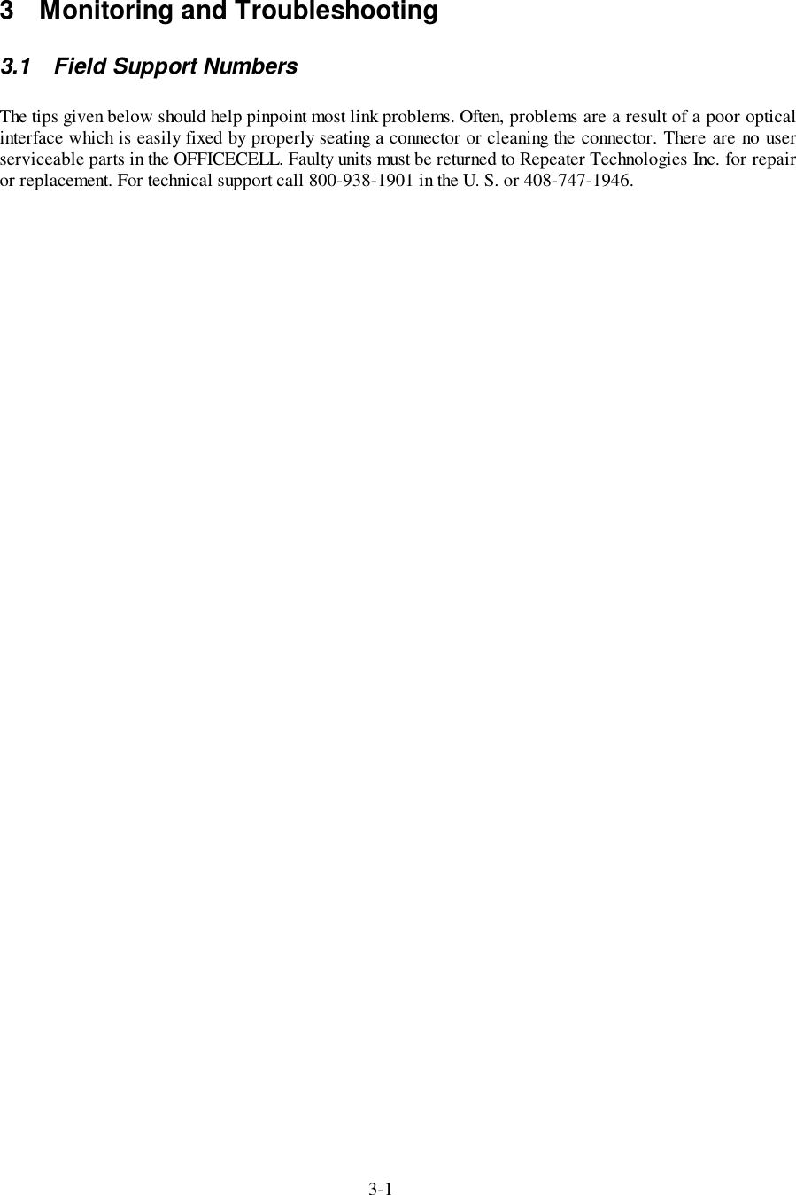 3-13  Monitoring and Troubleshooting3.1  Field Support NumbersThe tips given below should help pinpoint most link problems. Often, problems are a result of a poor opticalinterface which is easily fixed by properly seating a connector or cleaning the connector. There are no userserviceable parts in the OFFICECELL. Faulty units must be returned to Repeater Technologies Inc. for repairor replacement. For technical support call 800-938-1901 in the U. S. or 408-747-1946.
