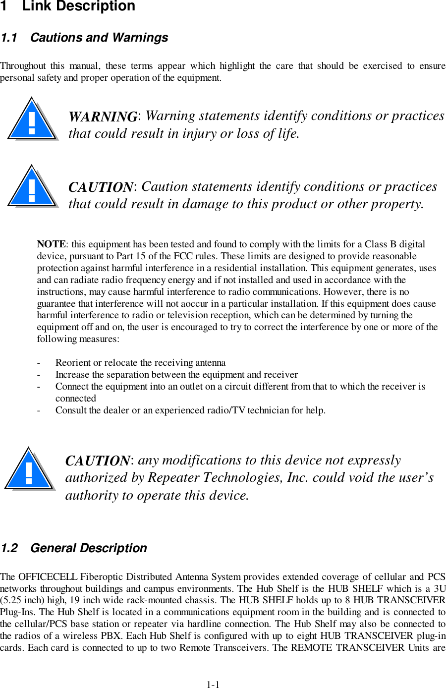 1-11 Link Description1.1  Cautions and WarningsThroughout this manual, these terms appear which highlight the care that should be exercised to ensurepersonal safety and proper operation of the equipment.WARNING: Warning statements identify conditions or practicesthat could result in injury or loss of life.CAUTION: Caution statements identify conditions or practicesthat could result in damage to this product or other property.NOTE: this equipment has been tested and found to comply with the limits for a Class B digitaldevice, pursuant to Part 15 of the FCC rules. These limits are designed to provide reasonableprotection against harmful interference in a residential installation. This equipment generates, usesand can radiate radio frequency energy and if not installed and used in accordance with theinstructions, may cause harmful interference to radio communications. However, there is noguarantee that interference will not aoccur in a particular installation. If this equipment does causeharmful interference to radio or television reception, which can be determined by turning theequipment off and on, the user is encouraged to try to correct the interference by one or more of thefollowing measures:- Reorient or relocate the receiving antenna- Increase the separation between the equipment and receiver- Connect the equipment into an outlet on a circuit different from that to which the receiver isconnected- Consult the dealer or an experienced radio/TV technician for help.CAUTION: any modifications to this device not expresslyauthorized by Repeater Technologies, Inc. could void the user’sauthority to operate this device.1.2 General DescriptionThe OFFICECELL Fiberoptic Distributed Antenna System provides extended coverage of cellular and PCSnetworks throughout buildings and campus environments. The Hub Shelf is the HUB SHELF which is a 3U(5.25 inch) high, 19 inch wide rack-mounted chassis. The HUB SHELF holds up to 8 HUB TRANSCEIVERPlug-Ins. The Hub Shelf is located in a communications equipment room in the building and is connected tothe cellular/PCS base station or repeater via hardline connection. The Hub Shelf may also be connected tothe radios of a wireless PBX. Each Hub Shelf is configured with up to eight HUB TRANSCEIVER plug-incards. Each card is connected to up to two Remote Transceivers. The REMOTE TRANSCEIVER Units are