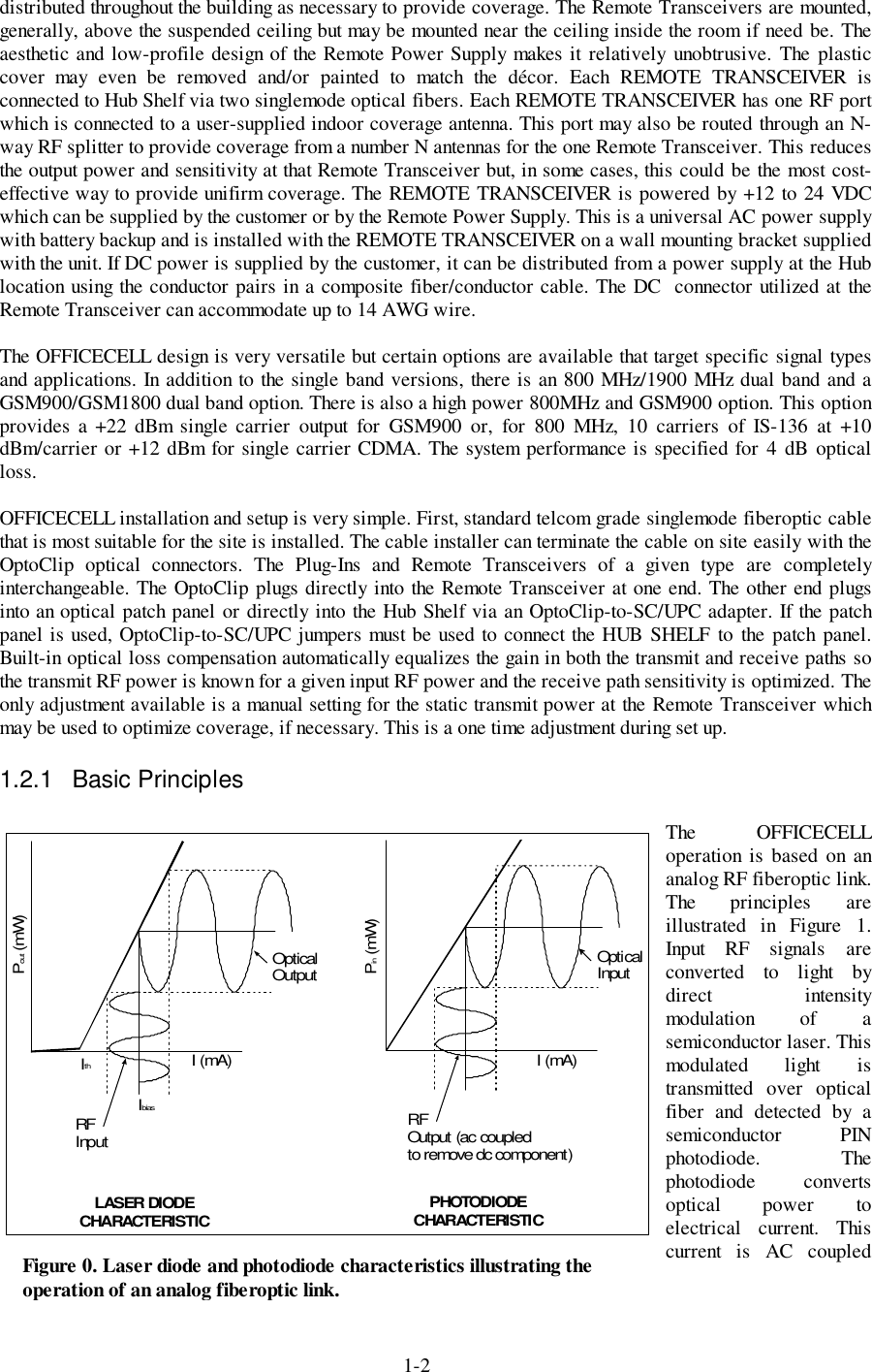 1-2distributed throughout the building as necessary to provide coverage. The Remote Transceivers are mounted,generally, above the suspended ceiling but may be mounted near the ceiling inside the room if need be. Theaesthetic and low-profile design of the Remote Power Supply makes it relatively unobtrusive. The plasticcover may even be removed and/or painted to match the décor. Each REMOTE TRANSCEIVER isconnected to Hub Shelf via two singlemode optical fibers. Each REMOTE TRANSCEIVER has one RF portwhich is connected to a user-supplied indoor coverage antenna. This port may also be routed through an N-way RF splitter to provide coverage from a number N antennas for the one Remote Transceiver. This reducesthe output power and sensitivity at that Remote Transceiver but, in some cases, this could be the most cost-effective way to provide unifirm coverage. The REMOTE TRANSCEIVER is powered by +12 to 24 VDCwhich can be supplied by the customer or by the Remote Power Supply. This is a universal AC power supplywith battery backup and is installed with the REMOTE TRANSCEIVER on a wall mounting bracket suppliedwith the unit. If DC power is supplied by the customer, it can be distributed from a power supply at the Hublocation using the conductor pairs in a composite fiber/conductor cable. The DC  connector utilized at theRemote Transceiver can accommodate up to 14 AWG wire.The OFFICECELL design is very versatile but certain options are available that target specific signal typesand applications. In addition to the single band versions, there is an 800 MHz/1900 MHz dual band and aGSM900/GSM1800 dual band option. There is also a high power 800MHz and GSM900 option. This optionprovides a +22 dBm single carrier output for GSM900 or, for 800 MHz, 10 carriers of IS-136 at +10dBm/carrier or +12 dBm for single carrier CDMA. The system performance is specified for 4 dB opticalloss.OFFICECELL installation and setup is very simple. First, standard telcom grade singlemode fiberoptic cablethat is most suitable for the site is installed. The cable installer can terminate the cable on site easily with theOptoClip optical connectors. The Plug-Ins and Remote Transceivers of a given type are completelyinterchangeable. The OptoClip plugs directly into the Remote Transceiver at one end. The other end plugsinto an optical patch panel or directly into the Hub Shelf via an OptoClip-to-SC/UPC adapter. If the patchpanel is used, OptoClip-to-SC/UPC jumpers must be used to connect the HUB SHELF to the patch panel.Built-in optical loss compensation automatically equalizes the gain in both the transmit and receive paths sothe transmit RF power is known for a given input RF power and the receive path sensitivity is optimized. Theonly adjustment available is a manual setting for the static transmit power at the Remote Transceiver whichmay be used to optimize coverage, if necessary. This is a one time adjustment during set up.1.2.1 Basic PrinciplesThe OFFICECELLoperation is based on ananalog RF fiberoptic link.The principles areillustrated in Figure 1.Input RF signals areconverted to light bydirect intensitymodulation of asemiconductor laser. Thismodulated light istransmitted over opticalfiber and detected by asemiconductor PINphotodiode. Thephotodiode convertsoptical power toelectrical current. Thiscurrent is AC coupledFigure 0. Laser diode and photodiode characteristics illustrating theoperation of an analog fiberoptic link.IbiasI (mA) I (mA)P (mW)outIthRFInputRFOutput (ac coupledto remove dc component)OpticalOutputOpti calInputP (mW)inLASER DIODECHARACTERISTIC PHOTODIODECHARACTERISTIC