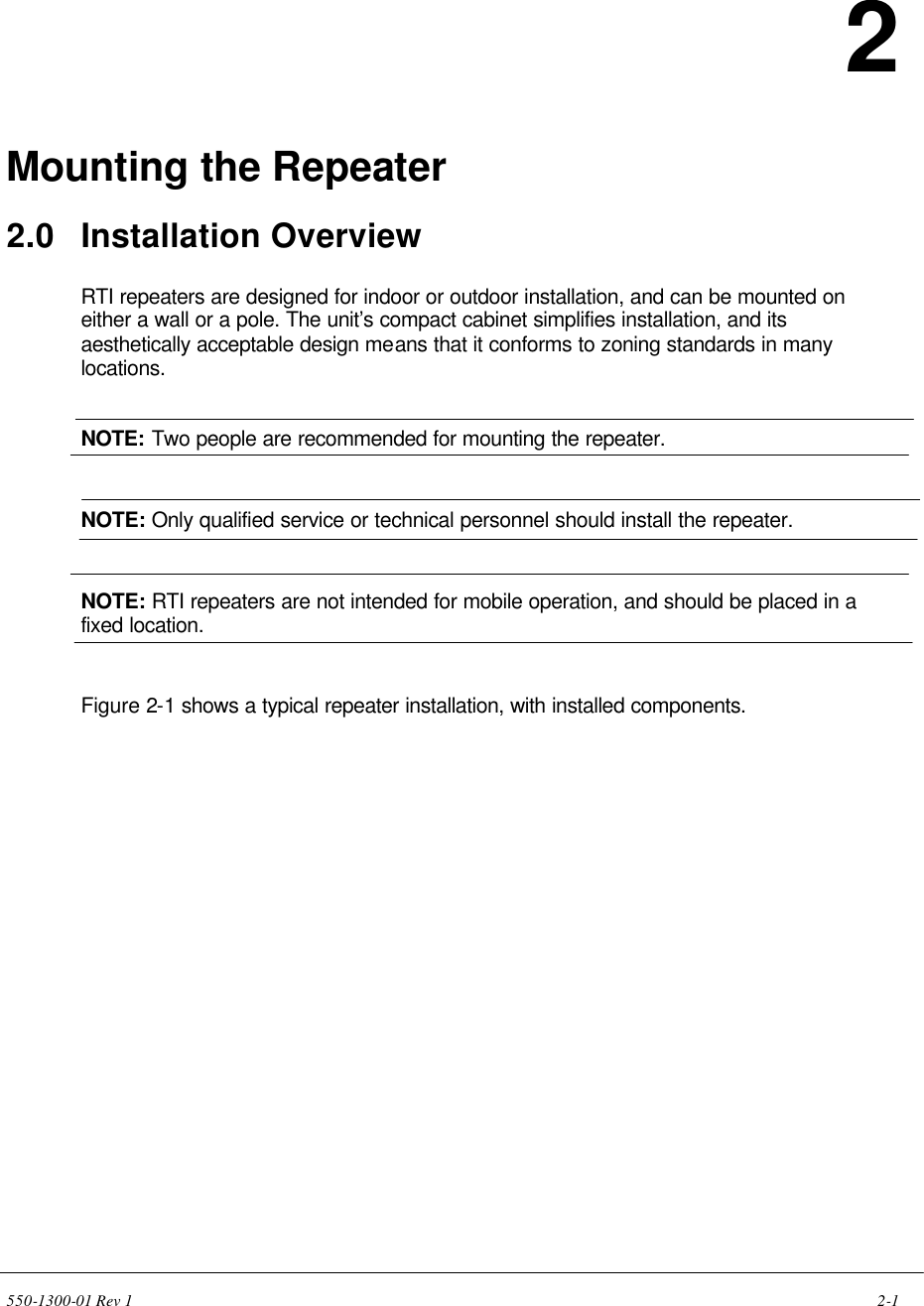550-1300-01 Rev 1    2-1    2  Mounting the Repeater  2.0 Installation Overview  RTI repeaters are designed for indoor or outdoor installation, and can be mounted on either a wall or a pole. The unit’s compact cabinet simplifies installation, and its aesthetically acceptable design means that it conforms to zoning standards in many locations.   NOTE: Two people are recommended for mounting the repeater.   NOTE: Only qualified service or technical personnel should install the repeater.   NOTE: RTI repeaters are not intended for mobile operation, and should be placed in a fixed location.   Figure 2-1 shows a typical repeater installation, with installed components. 