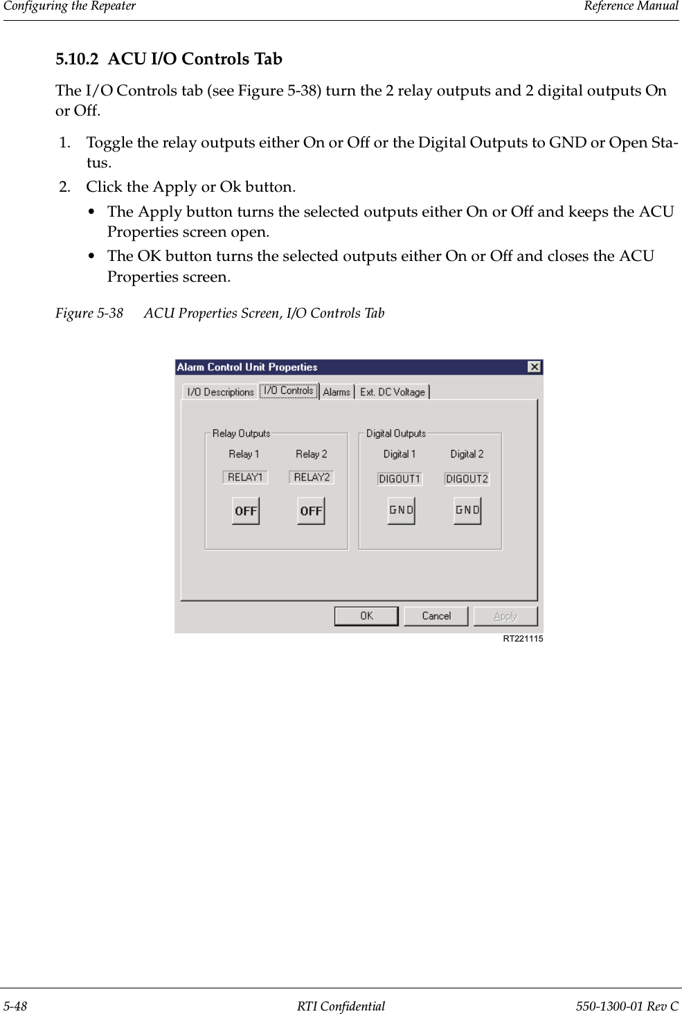 Configuring the Repeater                 Reference Manual5-48 RTI Confidential 550-1300-01 Rev C5.10.2 ACU I/O Controls TabThe I/O Controls tab (see Figure 5-38) turn the 2 relay outputs and 2 digital outputs On or Off.1. Toggle the relay outputs either On or Off or the Digital Outputs to GND or Open Sta-tus.2. Click the Apply or Ok button.•The Apply button turns the selected outputs either On or Off and keeps the ACU Properties screen open.•The OK button turns the selected outputs either On or Off and closes the ACU Properties screen.Figure 5-38 ACU Properties Screen, I/O Controls TabRT221115