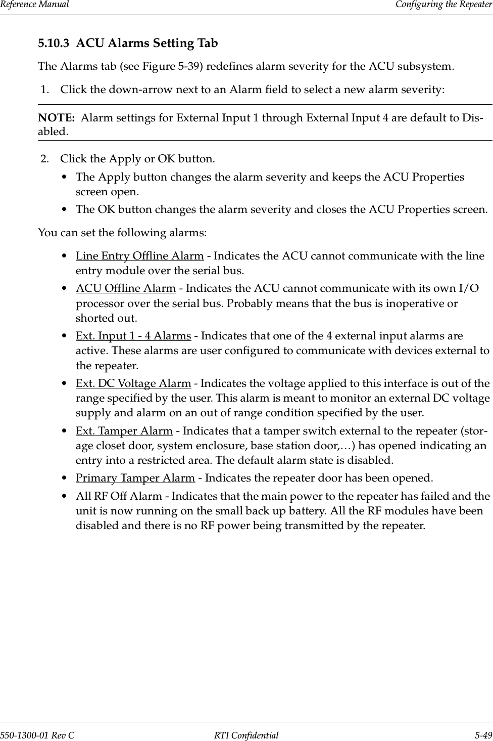 Reference Manual     Configuring the Repeater550-1300-01 Rev C RTI Confidential 5-495.10.3 ACU Alarms Setting TabThe Alarms tab (see Figure 5-39) redefines alarm severity for the ACU subsystem.1. Click the down-arrow next to an Alarm field to select a new alarm severity:NOTE:  Alarm settings for External Input 1 through External Input 4 are default to Dis-abled.2. Click the Apply or OK button.•The Apply button changes the alarm severity and keeps the ACU Properties screen open.•The OK button changes the alarm severity and closes the ACU Properties screen.You can set the following alarms:•Line Entry Offline Alarm - Indicates the ACU cannot communicate with the line entry module over the serial bus.•ACU Offline Alarm - Indicates the ACU cannot communicate with its own I/O processor over the serial bus. Probably means that the bus is inoperative or shorted out.•Ext. Input 1 - 4 Alarms - Indicates that one of the 4 external input alarms are active. These alarms are user configured to communicate with devices external to the repeater.•Ext. DC Voltage Alarm - Indicates the voltage applied to this interface is out of the range specified by the user. This alarm is meant to monitor an external DC voltage supply and alarm on an out of range condition specified by the user.•Ext. Tamper Alarm - Indicates that a tamper switch external to the repeater (stor-age closet door, system enclosure, base station door,…) has opened indicating an entry into a restricted area. The default alarm state is disabled.•Primary Tamper Alarm - Indicates the repeater door has been opened.•All RF Off Alarm - Indicates that the main power to the repeater has failed and the unit is now running on the small back up battery. All the RF modules have been disabled and there is no RF power being transmitted by the repeater.