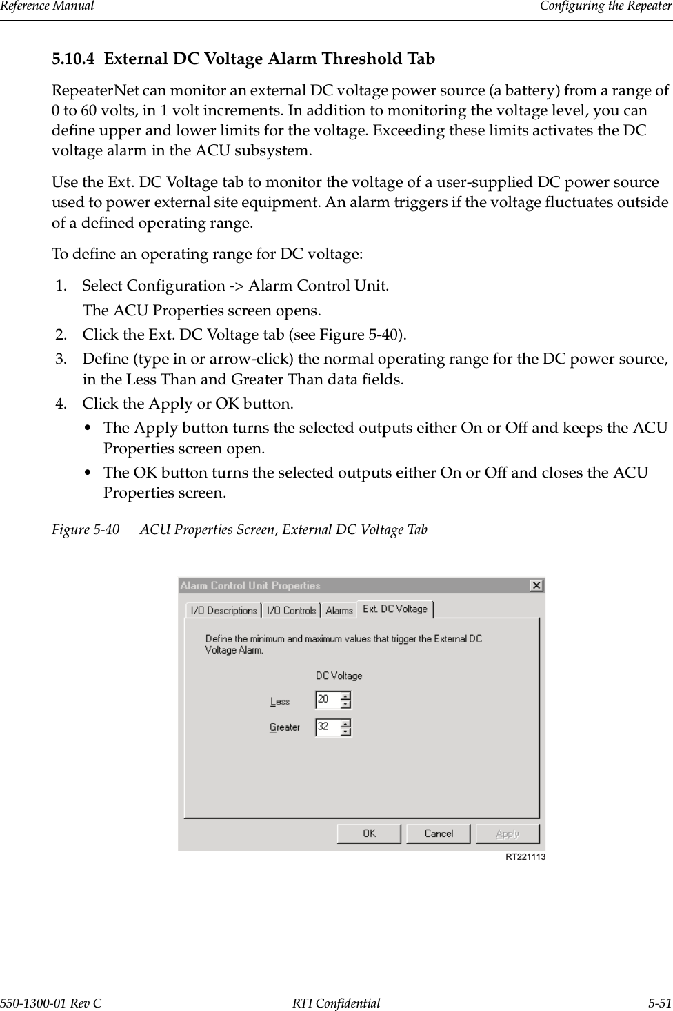 Reference Manual     Configuring the Repeater550-1300-01 Rev C RTI Confidential 5-515.10.4 External DC Voltage Alarm Threshold TabRepeaterNet can monitor an external DC voltage power source (a battery) from a range of 0 to 60 volts, in 1 volt increments. In addition to monitoring the voltage level, you can define upper and lower limits for the voltage. Exceeding these limits activates the DC voltage alarm in the ACU subsystem.Use the Ext. DC Voltage tab to monitor the voltage of a user-supplied DC power source used to power external site equipment. An alarm triggers if the voltage fluctuates outside of a defined operating range.To define an operating range for DC voltage:1. Select Configuration -&gt; Alarm Control Unit.The ACU Properties screen opens.2. Click the Ext. DC Voltage tab (see Figure 5-40).3. Define (type in or arrow-click) the normal operating range for the DC power source, in the Less Than and Greater Than data fields.4. Click the Apply or OK button.•The Apply button turns the selected outputs either On or Off and keeps the ACU Properties screen open.•The OK button turns the selected outputs either On or Off and closes the ACU Properties screen.Figure 5-40 ACU Properties Screen, External DC Voltage TabRT221113