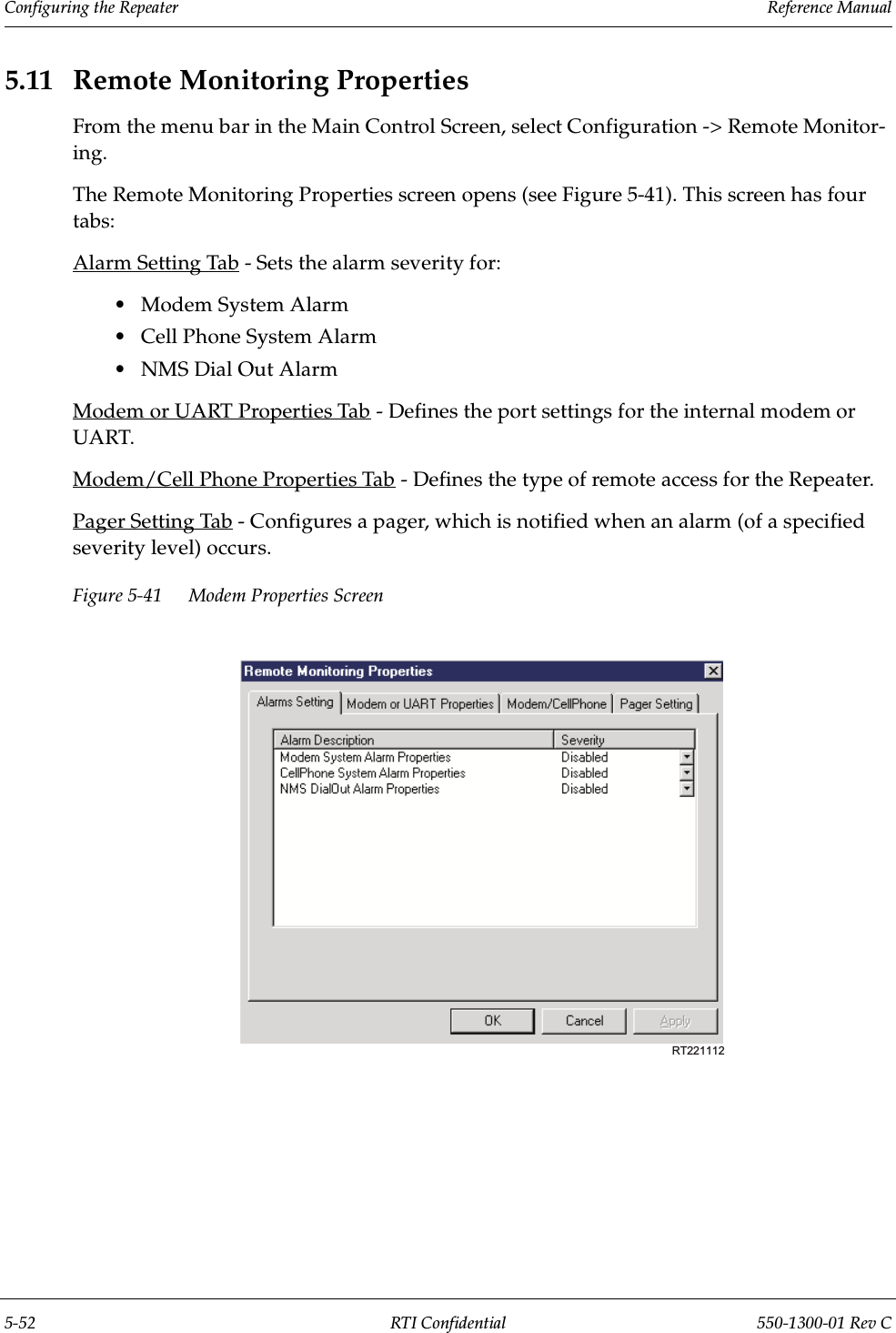 Configuring the Repeater                 Reference Manual5-52 RTI Confidential 550-1300-01 Rev C5.11 Remote Monitoring PropertiesFrom the menu bar in the Main Control Screen, select Configuration -&gt; Remote Monitor-ing.The Remote Monitoring Properties screen opens (see Figure 5-41). This screen has four tabs:Alarm Setting Tab - Sets the alarm severity for:•Modem System Alarm•Cell Phone System Alarm •NMS Dial Out AlarmModem or UART Properties Tab - Defines the port settings for the internal modem or UART.Modem/Cell Phone Properties Tab - Defines the type of remote access for the Repeater.Pager Setting Tab - Configures a pager, which is notified when an alarm (of a specified severity level) occurs.Figure 5-41 Modem Properties ScreenRT221112