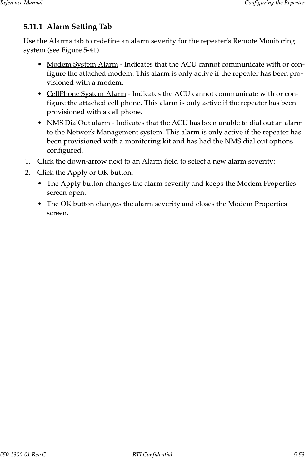 Reference Manual     Configuring the Repeater550-1300-01 Rev C RTI Confidential 5-535.11.1 Alarm Setting TabUse the Alarms tab to redefine an alarm severity for the repeater&apos;s Remote Monitoring system (see Figure 5-41). •Modem System Alarm - Indicates that the ACU cannot communicate with or con-figure the attached modem. This alarm is only active if the repeater has been pro-visioned with a modem.•CellPhone System Alarm - Indicates the ACU cannot communicate with or con-figure the attached cell phone. This alarm is only active if the repeater has been provisioned with a cell phone.•NMS DialOut alarm - Indicates that the ACU has been unable to dial out an alarm to the Network Management system. This alarm is only active if the repeater has been provisioned with a monitoring kit and has had the NMS dial out options configured.1. Click the down-arrow next to an Alarm field to select a new alarm severity:2. Click the Apply or OK button.•The Apply button changes the alarm severity and keeps the Modem Properties screen open.•The OK button changes the alarm severity and closes the Modem Properties screen.