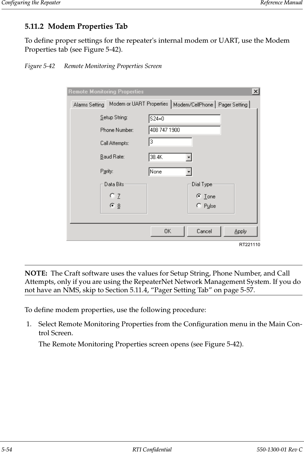 Configuring the Repeater                 Reference Manual5-54 RTI Confidential 550-1300-01 Rev C5.11.2 Modem Properties TabTo define proper settings for the repeater&apos;s internal modem or UART, use the Modem Properties tab (see Figure 5-42).Figure 5-42 Remote Monitoring Properties ScreenNOTE:  The Craft software uses the values for Setup String, Phone Number, and Call Attempts, only if you are using the RepeaterNet Network Management System. If you do not have an NMS, skip to Section 5.11.4, “Pager Setting Tab” on page 5-57.To define modem properties, use the following procedure:1. Select Remote Monitoring Properties from the Configuration menu in the Main Con-trol Screen.The Remote Monitoring Properties screen opens (see Figure 5-42).RT221110