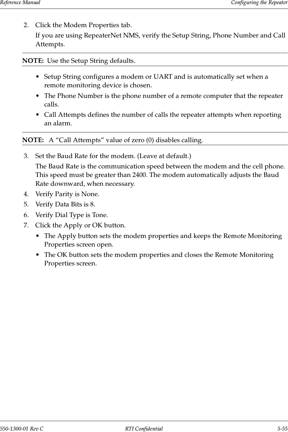 Reference Manual     Configuring the Repeater550-1300-01 Rev C RTI Confidential 5-552. Click the Modem Properties tab.If you are using RepeaterNet NMS, verify the Setup String, Phone Number and Call Attempts.NOTE:  Use the Setup String defaults.•Setup String configures a modem or UART and is automatically set when a remote monitoring device is chosen. •The Phone Number is the phone number of a remote computer that the repeater calls.•Call Attempts defines the number of calls the repeater attempts when reporting an alarm.NOTE:   A “Call Attempts” value of zero (0) disables calling.3. Set the Baud Rate for the modem. (Leave at default.)The Baud Rate is the communication speed between the modem and the cell phone. This speed must be greater than 2400. The modem automatically adjusts the Baud Rate downward, when necessary.4. Verify Parity is None.5. Verify Data Bits is 8.6. Verify Dial Type is Tone.7. Click the Apply or OK button.•The Apply button sets the modem properties and keeps the Remote Monitoring Properties screen open.•The OK button sets the modem properties and closes the Remote Monitoring Properties screen.