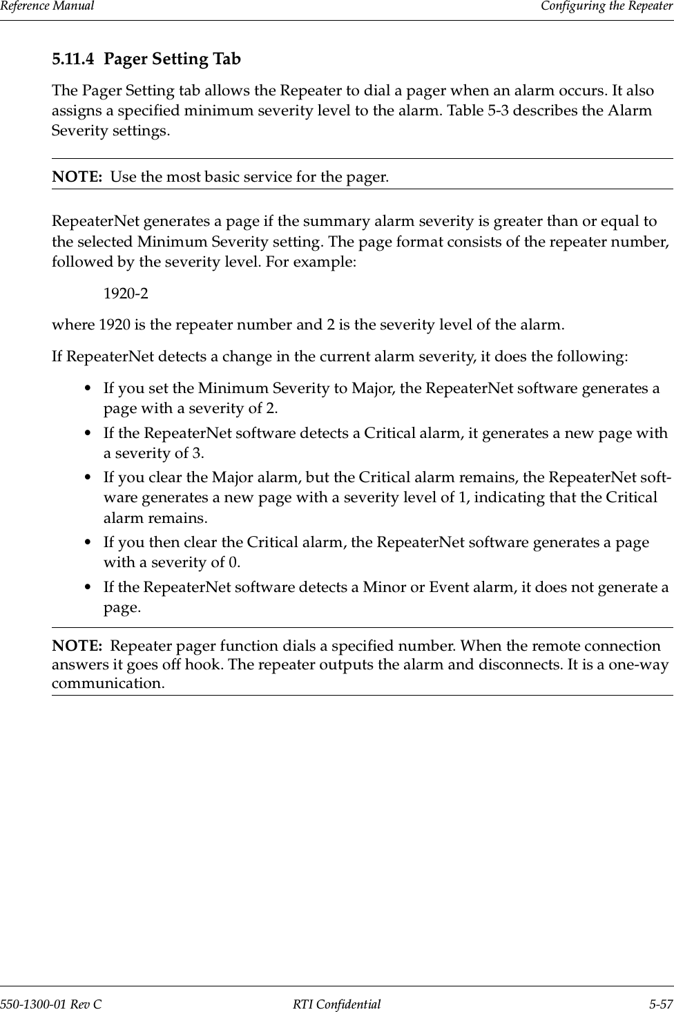 Reference Manual     Configuring the Repeater550-1300-01 Rev C RTI Confidential 5-575.11.4 Pager Setting TabThe Pager Setting tab allows the Repeater to dial a pager when an alarm occurs. It also assigns a specified minimum severity level to the alarm. Table 5-3 describes the Alarm Severity settings.NOTE:  Use the most basic service for the pager. RepeaterNet generates a page if the summary alarm severity is greater than or equal to the selected Minimum Severity setting. The page format consists of the repeater number, followed by the severity level. For example:1920-2where 1920 is the repeater number and 2 is the severity level of the alarm.If RepeaterNet detects a change in the current alarm severity, it does the following:•If you set the Minimum Severity to Major, the RepeaterNet software generates a page with a severity of 2.•If the RepeaterNet software detects a Critical alarm, it generates a new page with a severity of 3.•If you clear the Major alarm, but the Critical alarm remains, the RepeaterNet soft-ware generates a new page with a severity level of 1, indicating that the Critical alarm remains.•If you then clear the Critical alarm, the RepeaterNet software generates a page with a severity of 0.•If the RepeaterNet software detects a Minor or Event alarm, it does not generate a page.NOTE:  Repeater pager function dials a specified number. When the remote connection answers it goes off hook. The repeater outputs the alarm and disconnects. It is a one-way communication.