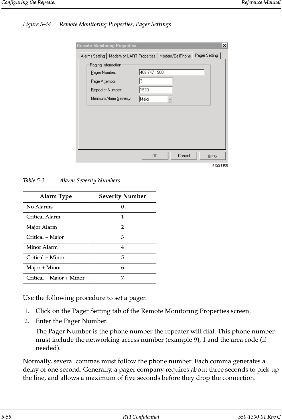 Configuring the Repeater                 Reference Manual5-58 RTI Confidential 550-1300-01 Rev CFigure 5-44 Remote Monitoring Properties, Pager SettingsTable 5-3 Alarm Severity NumbersUse the following procedure to set a pager.1. Click on the Pager Setting tab of the Remote Monitoring Properties screen.2. Enter the Pager Number.The Pager Number is the phone number the repeater will dial. This phone number must include the networking access number (example 9), 1 and the area code (if needed).Normally, several commas must follow the phone number. Each comma generates a delay of one second. Generally, a pager company requires about three seconds to pick up the line, and allows a maximum of five seconds before they drop the connection.Alarm Type Severity NumberNo Alarms 0Critical Alarm 1Major Alarm 2Critical + Major 3Minor Alarm 4Critical + Minor 5Major + Minor 6Critical + Major + Minor 7RT221108