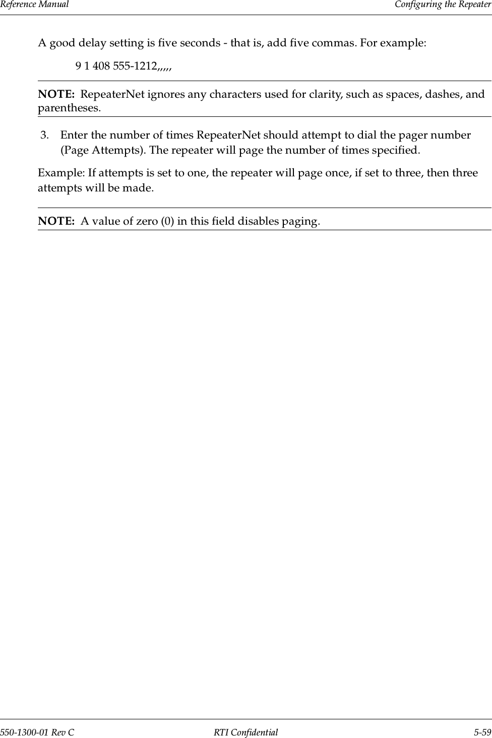 Reference Manual     Configuring the Repeater550-1300-01 Rev C RTI Confidential 5-59A good delay setting is five seconds - that is, add five commas. For example:9 1 408 555-1212,,,,,NOTE:  RepeaterNet ignores any characters used for clarity, such as spaces, dashes, and parentheses.3. Enter the number of times RepeaterNet should attempt to dial the pager number (Page Attempts). The repeater will page the number of times specified. Example: If attempts is set to one, the repeater will page once, if set to three, then three attempts will be made.NOTE:  A value of zero (0) in this field disables paging.