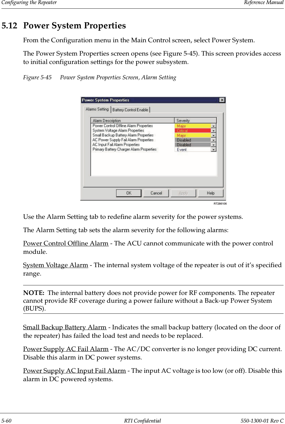 Configuring the Repeater                 Reference Manual5-60 RTI Confidential 550-1300-01 Rev C5.12 Power System PropertiesFrom the Configuration menu in the Main Control screen, select Power System.The Power System Properties screen opens (see Figure 5-45). This screen provides access to initial configuration settings for the power subsystem.Figure 5-45 Power System Properties Screen, Alarm SettingUse the Alarm Setting tab to redefine alarm severity for the power systems.The Alarm Setting tab sets the alarm severity for the following alarms:Power Control Offline Alarm - The ACU cannot communicate with the power control module.System Voltage Alarm - The internal system voltage of the repeater is out of it’s specified range.NOTE:  The internal battery does not provide power for RF components. The repeater cannot provide RF coverage during a power failure without a Back-up Power System (BUPS).Small Backup Battery Alarm - Indicates the small backup battery (located on the door of the repeater) has failed the load test and needs to be replaced.Power Supply AC Fail Alarm - The AC/DC converter is no longer providing DC current. Disable this alarm in DC power systems.Power Supply AC Input Fail Alarm - The input AC voltage is too low (or off). Disable this alarm in DC powered systems.RT286106