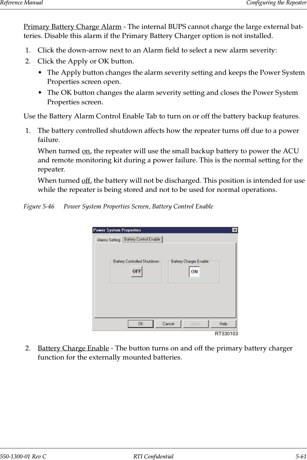 Reference Manual     Configuring the Repeater550-1300-01 Rev C RTI Confidential 5-61Primary Battery Charge Alarm - The internal BUPS cannot charge the large external bat-teries. Disable this alarm if the Primary Battery Charger option is not installed.1. Click the down-arrow next to an Alarm field to select a new alarm severity:2. Click the Apply or OK button.•The Apply button changes the alarm severity setting and keeps the Power System Properties screen open.•The OK button changes the alarm severity setting and closes the Power System Properties screen.Use the Battery Alarm Control Enable Tab to turn on or off the battery backup features.1. The battery controlled shutdown affects how the repeater turns off due to a power failure.When turned on, the repeater will use the small backup battery to power the ACU and remote monitoring kit during a power failure. This is the normal setting for the repeater.When turned off, the battery will not be discharged. This position is intended for use while the repeater is being stored and not to be used for normal operations. Figure 5-46 Power System Properties Screen, Battery Control Enable2. Battery Charge Enable - The button turns on and off the primary battery charger function for the externally mounted batteries.RT330103