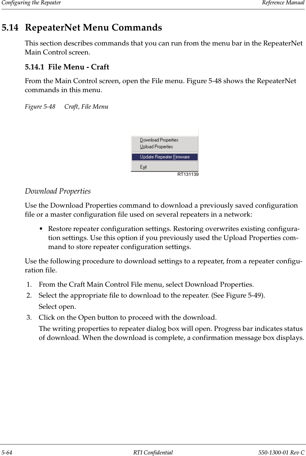 Configuring the Repeater                 Reference Manual5-64 RTI Confidential 550-1300-01 Rev C5.14 RepeaterNet Menu CommandsThis section describes commands that you can run from the menu bar in the RepeaterNet Main Control screen.5.14.1 File Menu - CraftFrom the Main Control screen, open the File menu. Figure 5-48 shows the RepeaterNet commands in this menu.Figure 5-48 Craft, File MenuDownload PropertiesUse the Download Properties command to download a previously saved configuration file or a master configuration file used on several repeaters in a network:•Restore repeater configuration settings. Restoring overwrites existing configura-tion settings. Use this option if you previously used the Upload Properties com-mand to store repeater configuration settings.Use the following procedure to download settings to a repeater, from a repeater configu-ration file.1. From the Craft Main Control File menu, select Download Properties.2. Select the appropriate file to download to the repeater. (See Figure 5-49).Select open.3. Click on the Open button to proceed with the download.The writing properties to repeater dialog box will open. Progress bar indicates status of download. When the download is complete, a confirmation message box displays.RT131139