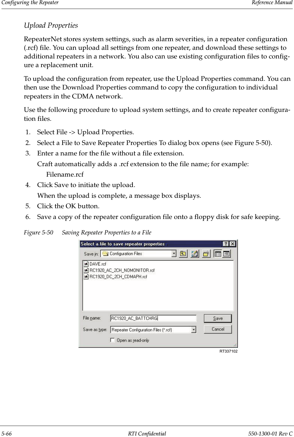 Configuring the Repeater                 Reference Manual5-66 RTI Confidential 550-1300-01 Rev CUpload PropertiesRepeaterNet stores system settings, such as alarm severities, in a repeater configuration (.rcf) file. You can upload all settings from one repeater, and download these settings to additional repeaters in a network. You also can use existing configuration files to config-ure a replacement unit.To upload the configuration from repeater, use the Upload Properties command. You can then use the Download Properties command to copy the configuration to individual repeaters in the CDMA network.Use the following procedure to upload system settings, and to create repeater configura-tion files.1. Select File -&gt; Upload Properties.2. Select a File to Save Repeater Properties To dialog box opens (see Figure 5-50).3. Enter a name for the file without a file extension.Craft automatically adds a .rcf extension to the file name; for example:Filename.rcf4. Click Save to initiate the upload.When the upload is complete, a message box displays.5. Click the OK button.6. Save a copy of the repeater configuration file onto a floppy disk for safe keeping.Figure 5-50 Saving Repeater Properties to a FileRT337102