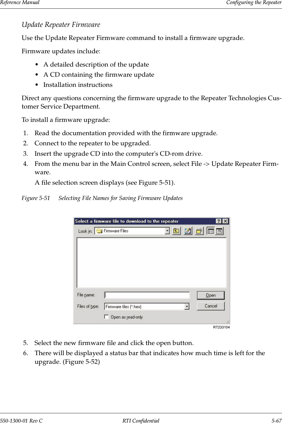 Reference Manual     Configuring the Repeater550-1300-01 Rev C RTI Confidential 5-67Update Repeater FirmwareUse the Update Repeater Firmware command to install a firmware upgrade.Firmware updates include:•A detailed description of the update•A CD containing the firmware update•Installation instructionsDirect any questions concerning the firmware upgrade to the Repeater Technologies Cus-tomer Service Department.To install a firmware upgrade:1. Read the documentation provided with the firmware upgrade.2. Connect to the repeater to be upgraded.3. Insert the upgrade CD into the computer&apos;s CD-rom drive.4. From the menu bar in the Main Control screen, select File -&gt; Update Repeater Firm-ware.A file selection screen displays (see Figure 5-51).Figure 5-51 Selecting File Names for Saving Firmware Updates5. Select the new firmware file and click the open button.6. There will be displayed a status bar that indicates how much time is left for the upgrade. (Figure 5-52)RT233104