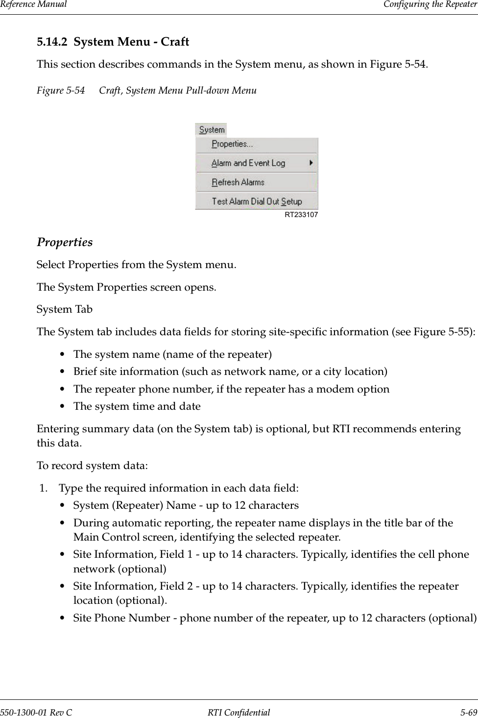 Reference Manual     Configuring the Repeater550-1300-01 Rev C RTI Confidential 5-695.14.2 System Menu - CraftThis section describes commands in the System menu, as shown in Figure 5-54.Figure 5-54 Craft, System Menu Pull-down MenuPropertiesSelect Properties from the System menu.The System Properties screen opens.System TabThe System tab includes data fields for storing site-specific information (see Figure 5-55):•The system name (name of the repeater)•Brief site information (such as network name, or a city location)•The repeater phone number, if the repeater has a modem option•The system time and dateEntering summary data (on the System tab) is optional, but RTI recommends entering this data.To record system data:1. Type the required information in each data field:•System (Repeater) Name - up to 12 characters•During automatic reporting, the repeater name displays in the title bar of the Main Control screen, identifying the selected repeater.•Site Information, Field 1 - up to 14 characters. Typically, identifies the cell phone network (optional)•Site Information, Field 2 - up to 14 characters. Typically, identifies the repeater location (optional).•Site Phone Number - phone number of the repeater, up to 12 characters (optional)RT233107