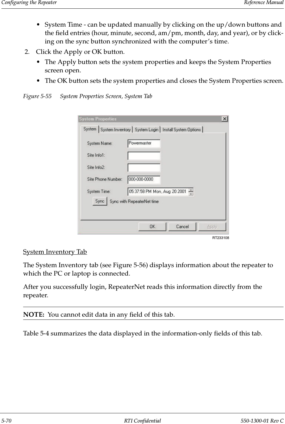 Configuring the Repeater                 Reference Manual5-70 RTI Confidential 550-1300-01 Rev C•System Time - can be updated manually by clicking on the up/down buttons and the field entries (hour, minute, second, am/pm, month, day, and year), or by click-ing on the sync button synchronized with the computer’s time.2. Click the Apply or OK button.•The Apply button sets the system properties and keeps the System Properties screen open.•The OK button sets the system properties and closes the System Properties screen.Figure 5-55 System Properties Screen, System TabSystem Inventory TabThe System Inventory tab (see Figure 5-56) displays information about the repeater to which the PC or laptop is connected.After you successfully login, RepeaterNet reads this information directly from the repeater.NOTE:  You cannot edit data in any field of this tab.Table 5-4 summarizes the data displayed in the information-only fields of this tab.RT233108