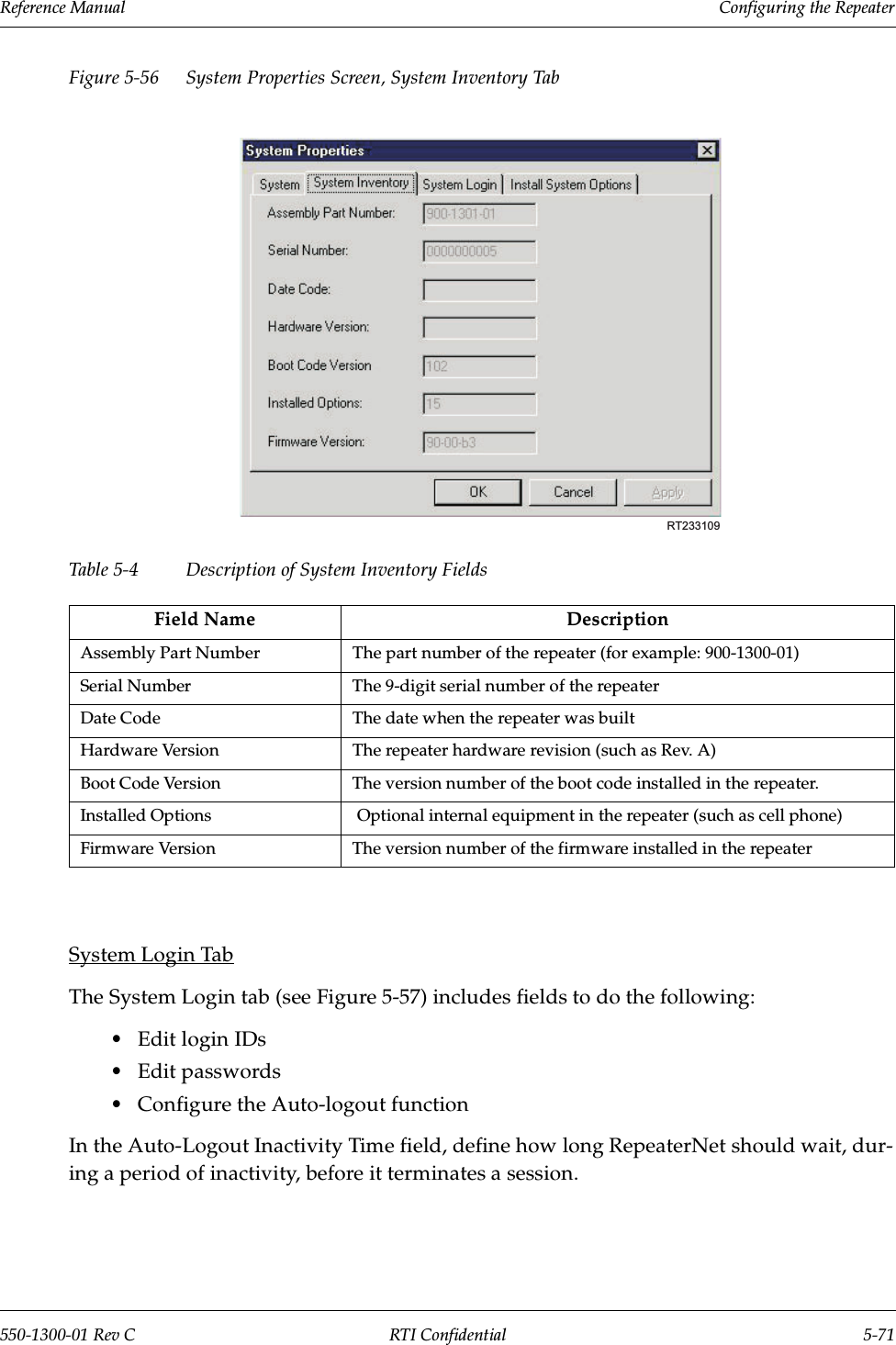Reference Manual     Configuring the Repeater550-1300-01 Rev C RTI Confidential 5-71Figure 5-56 System Properties Screen, System Inventory TabTable 5-4 Description of System Inventory FieldsSystem Login TabThe System Login tab (see Figure 5-57) includes fields to do the following:•Edit login IDs•Edit passwords•Configure the Auto-logout functionIn the Auto-Logout Inactivity Time field, define how long RepeaterNet should wait, dur-ing a period of inactivity, before it terminates a session.Field Name DescriptionAssembly Part Number The part number of the repeater (for example: 900-1300-01)Serial Number The 9-digit serial number of the repeaterDate Code The date when the repeater was builtHardware Version The repeater hardware revision (such as Rev. A)Boot Code Version The version number of the boot code installed in the repeater.Installed Options   Optional internal equipment in the repeater (such as cell phone)Firmware Version The version number of the firmware installed in the repeaterRT233109