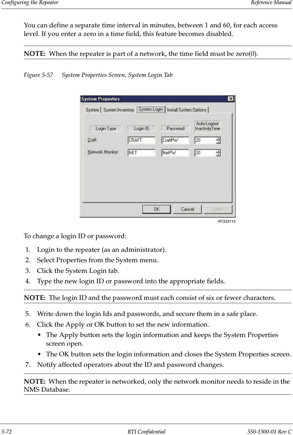 Configuring the Repeater                 Reference Manual5-72 RTI Confidential 550-1300-01 Rev CYou can define a separate time interval in minutes, between 1 and 60, for each access level. If you enter a zero in a time field, this feature becomes disabled.NOTE:  When the repeater is part of a network, the time field must be zero(0).Figure 5-57 System Properties Screen, System Login TabTo change a login ID or password:1. Login to the repeater (as an administrator).2. Select Properties from the System menu.3. Click the System Login tab.4. Type the new login ID or password into the appropriate fields.NOTE:  The login ID and the password must each consist of six or fewer characters.5. Write down the login Ids and passwords, and secure them in a safe place.6. Click the Apply or OK button to set the new information.•The Apply button sets the login information and keeps the System Properties screen open.•The OK button sets the login information and closes the System Properties screen.7. Notify affected operators about the ID and password changes.NOTE:  When the repeater is networked, only the network monitor needs to reside in the NMS Database.RT233113