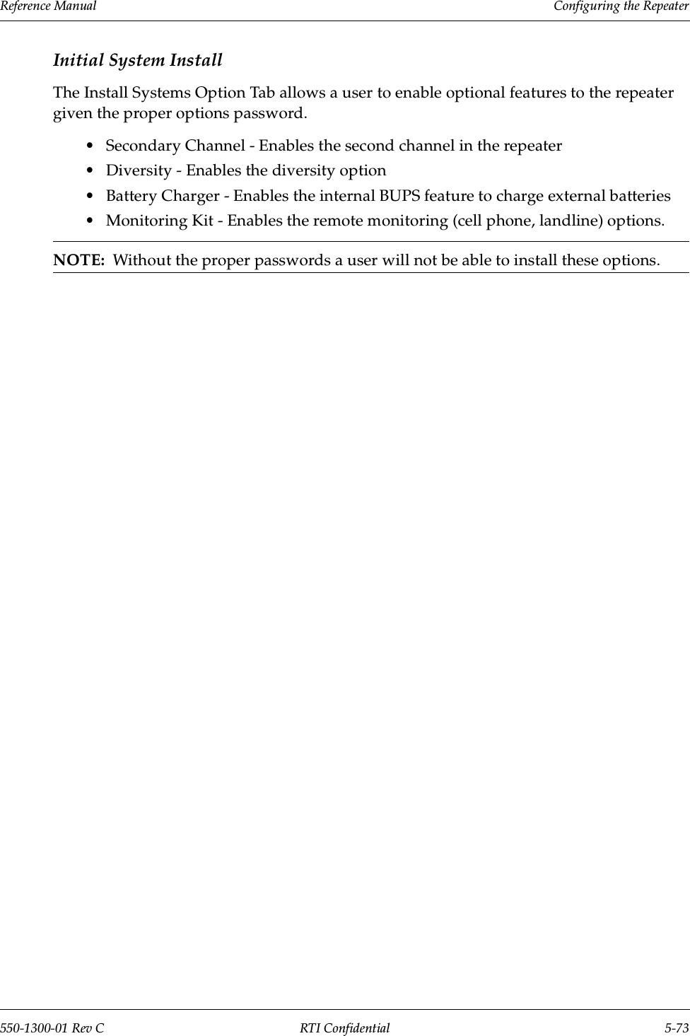 Reference Manual     Configuring the Repeater550-1300-01 Rev C RTI Confidential 5-73Initial System InstallThe Install Systems Option Tab allows a user to enable optional features to the repeater given the proper options password.•Secondary Channel - Enables the second channel in the repeater•Diversity - Enables the diversity option•Battery Charger - Enables the internal BUPS feature to charge external batteries•Monitoring Kit - Enables the remote monitoring (cell phone, landline) options.NOTE:  Without the proper passwords a user will not be able to install these options.