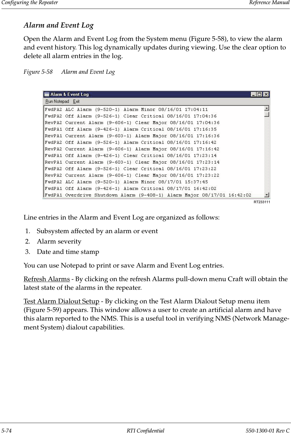 Configuring the Repeater                 Reference Manual5-74 RTI Confidential 550-1300-01 Rev CAlarm and Event LogOpen the Alarm and Event Log from the System menu (Figure 5-58), to view the alarm and event history. This log dynamically updates during viewing. Use the clear option to delete all alarm entries in the log.Figure 5-58 Alarm and Event LogLine entries in the Alarm and Event Log are organized as follows:1. Subsystem affected by an alarm or event2. Alarm severity3. Date and time stampYou can use Notepad to print or save Alarm and Event Log entries.Refresh Alarms - By clicking on the refresh Alarms pull-down menu Craft will obtain the latest state of the alarms in the repeater. Test Alarm Dialout Setup - By clicking on the Test Alarm Dialout Setup menu item (Figure 5-59) appears. This window allows a user to create an artificial alarm and have this alarm reported to the NMS. This is a useful tool in verifying NMS (Network Manage-ment System) dialout capabilities.RT233111