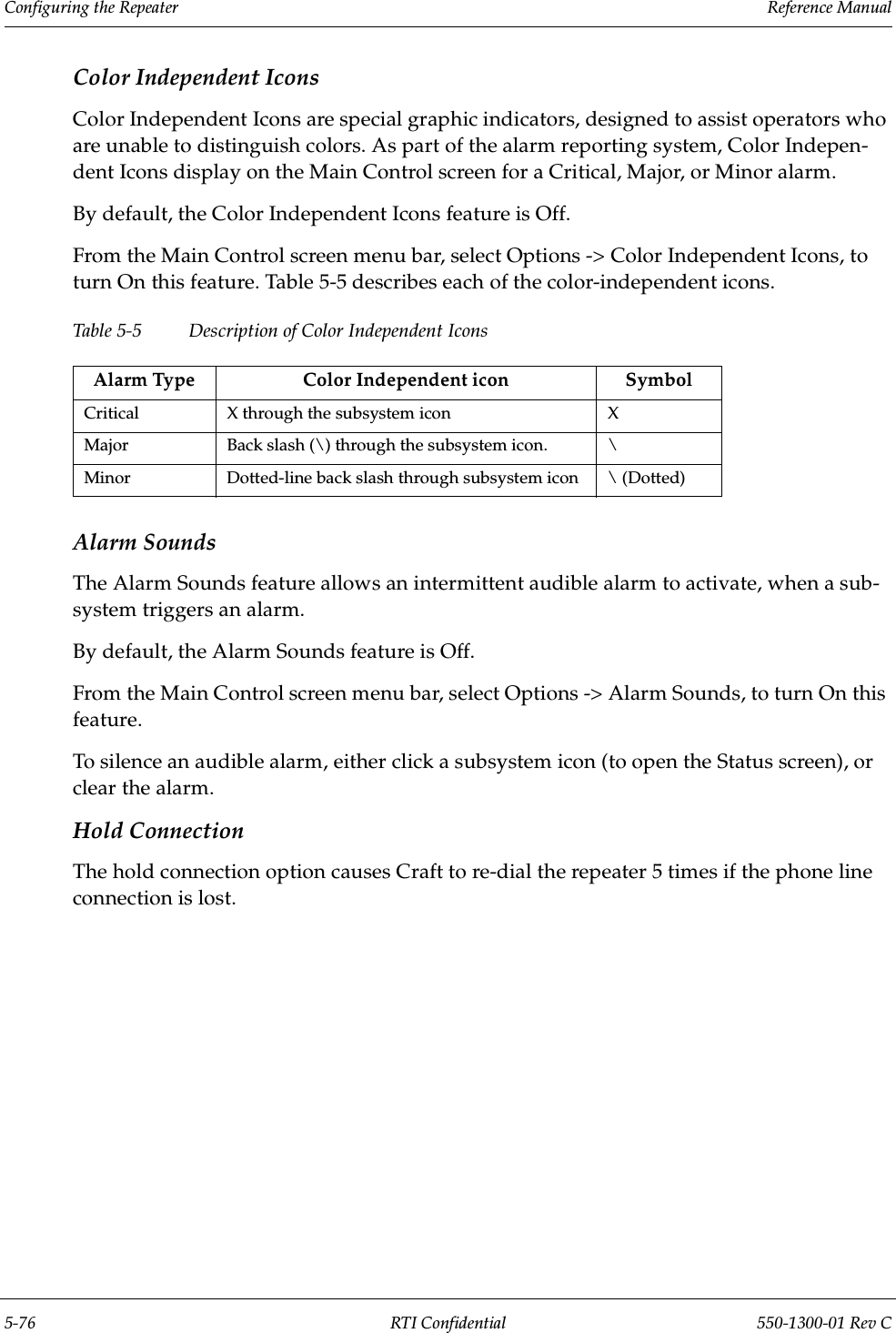 Configuring the Repeater                 Reference Manual5-76 RTI Confidential 550-1300-01 Rev CColor Independent IconsColor Independent Icons are special graphic indicators, designed to assist operators who are unable to distinguish colors. As part of the alarm reporting system, Color Indepen-dent Icons display on the Main Control screen for a Critical, Major, or Minor alarm.By default, the Color Independent Icons feature is Off.From the Main Control screen menu bar, select Options -&gt; Color Independent Icons, to turn On this feature. Table 5-5 describes each of the color-independent icons.Table 5-5 Description of Color Independent IconsAlarm SoundsThe Alarm Sounds feature allows an intermittent audible alarm to activate, when a sub-system triggers an alarm.By default, the Alarm Sounds feature is Off.From the Main Control screen menu bar, select Options -&gt; Alarm Sounds, to turn On this feature.To silence an audible alarm, either click a subsystem icon (to open the Status screen), or clear the alarm.Hold ConnectionThe hold connection option causes Craft to re-dial the repeater 5 times if the phone line connection is lost.Alarm Type Color Independent icon SymbolCritical X through the subsystem icon XMajor Back slash (\) through the subsystem icon. \Minor Dotted-line back slash through subsystem icon \ (Dotted)