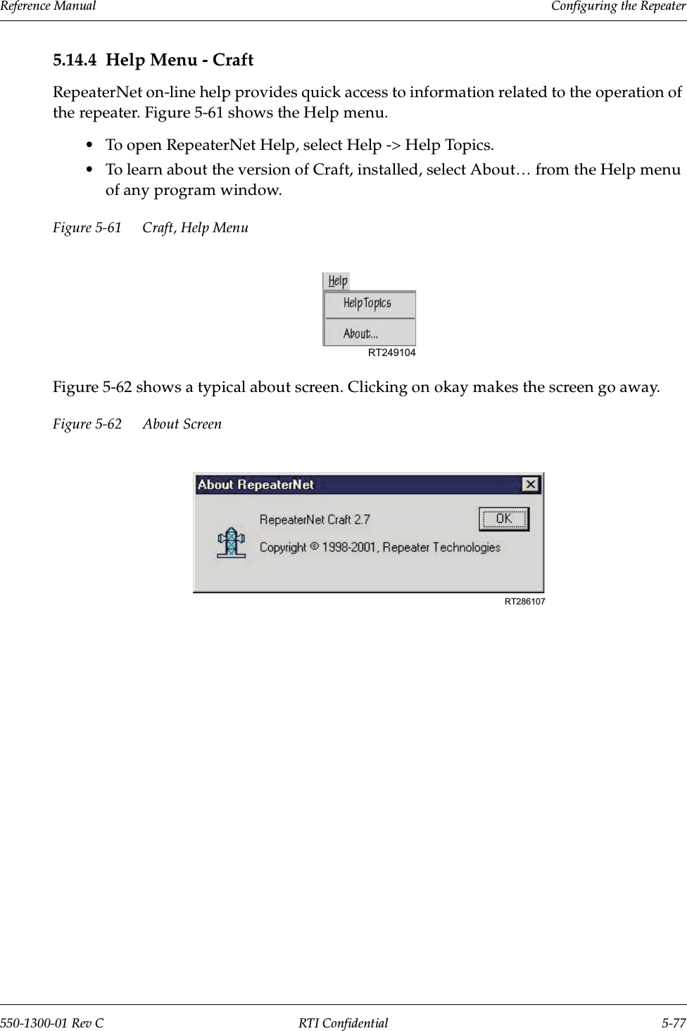 Reference Manual     Configuring the Repeater550-1300-01 Rev C RTI Confidential 5-775.14.4 Help Menu - CraftRepeaterNet on-line help provides quick access to information related to the operation of the repeater. Figure 5-61 shows the Help menu.•To open RepeaterNet Help, select Help -&gt; Help Topics.•To learn about the version of Craft, installed, select About… from the Help menu of any program window.Figure 5-61 Craft, Help MenuFigure 5-62 shows a typical about screen. Clicking on okay makes the screen go away.Figure 5-62 About ScreenRT249104RT286107