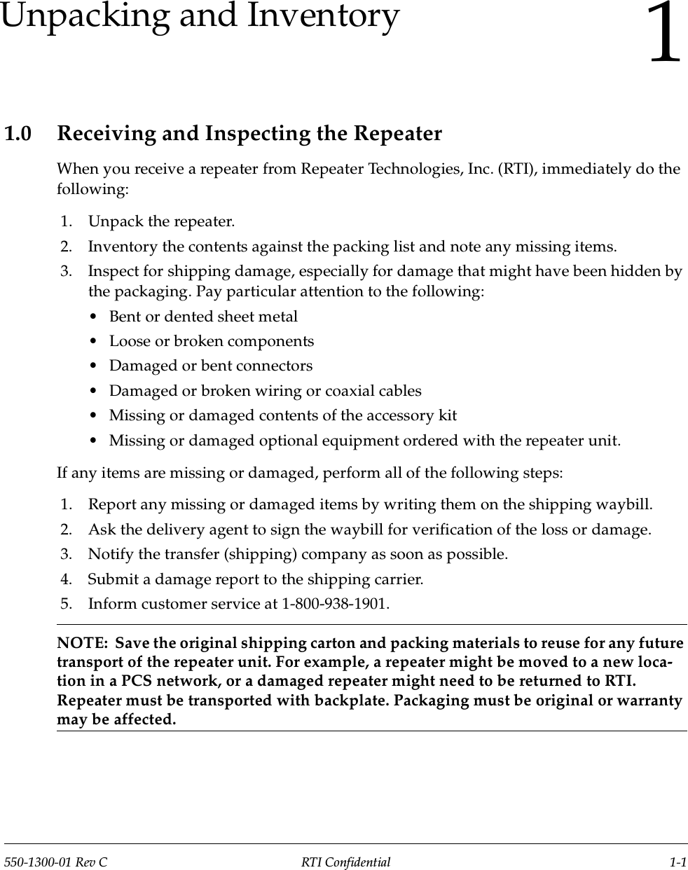 550-1300-01 Rev C RTI Confidential 1-11Unpacking and Inventory1.0 Receiving and Inspecting the RepeaterWhen you receive a repeater from Repeater Technologies, Inc. (RTI), immediately do the following:1. Unpack the repeater.2. Inventory the contents against the packing list and note any missing items.3. Inspect for shipping damage, especially for damage that might have been hidden by the packaging. Pay particular attention to the following:•Bent or dented sheet metal•Loose or broken components•Damaged or bent connectors•Damaged or broken wiring or coaxial cables•Missing or damaged contents of the accessory kit•Missing or damaged optional equipment ordered with the repeater unit.If any items are missing or damaged, perform all of the following steps:1. Report any missing or damaged items by writing them on the shipping waybill. 2. Ask the delivery agent to sign the waybill for verification of the loss or damage. 3. Notify the transfer (shipping) company as soon as possible.4. Submit a damage report to the shipping carrier.5. Inform customer service at 1-800-938-1901.NOTE:  Save the original shipping carton and packing materials to reuse for any future transport of the repeater unit. For example, a repeater might be moved to a new loca-tion in a PCS network, or a damaged repeater might need to be returned to RTI. Repeater must be transported with backplate. Packaging must be original or warranty may be affected.