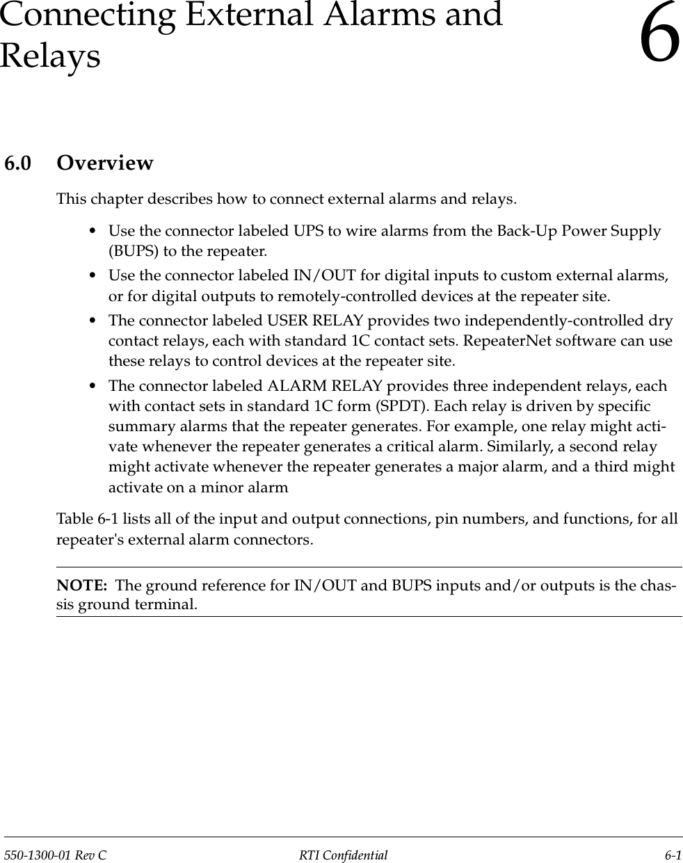 550-1300-01 Rev C RTI Confidential 6-16Connecting External Alarms and Relays6.0 OverviewThis chapter describes how to connect external alarms and relays.•Use the connector labeled UPS to wire alarms from the Back-Up Power Supply (BUPS) to the repeater.•Use the connector labeled IN/OUT for digital inputs to custom external alarms, or for digital outputs to remotely-controlled devices at the repeater site. •The connector labeled USER RELAY provides two independently-controlled dry contact relays, each with standard 1C contact sets. RepeaterNet software can use these relays to control devices at the repeater site.•The connector labeled ALARM RELAY provides three independent relays, each with contact sets in standard 1C form (SPDT). Each relay is driven by specific summary alarms that the repeater generates. For example, one relay might acti-vate whenever the repeater generates a critical alarm. Similarly, a second relay might activate whenever the repeater generates a major alarm, and a third might activate on a minor alarmTable 6-1 lists all of the input and output connections, pin numbers, and functions, for all repeater&apos;s external alarm connectors.NOTE:  The ground reference for IN/OUT and BUPS inputs and/or outputs is the chas-sis ground terminal.