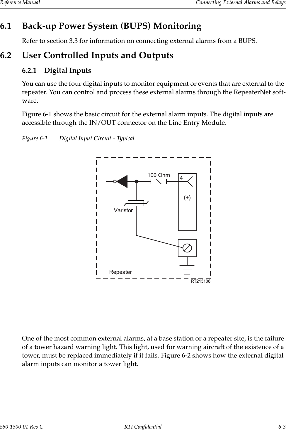 Reference Manual     Connecting External Alarms and Relays550-1300-01 Rev C RTI Confidential 6-36.1 Back-up Power System (BUPS) MonitoringRefer to section 3.3 for information on connecting external alarms from a BUPS.6.2 User Controlled Inputs and Outputs6.2.1 Digital InputsYou can use the four digital inputs to monitor equipment or events that are external to the repeater. You can control and process these external alarms through the RepeaterNet soft-ware.Figure 6-1 shows the basic circuit for the external alarm inputs. The digital inputs are accessible through the IN/OUT connector on the Line Entry Module.Figure 6-1 Digital Input Circuit - TypicalOne of the most common external alarms, at a base station or a repeater site, is the failure of a tower hazard warning light. This light, used for warning aircraft of the existence of a tower, must be replaced immediately if it fails. Figure 6-2 shows how the external digital alarm inputs can monitor a tower light.4RT213108RepeaterVaristor100 Ohm(+)