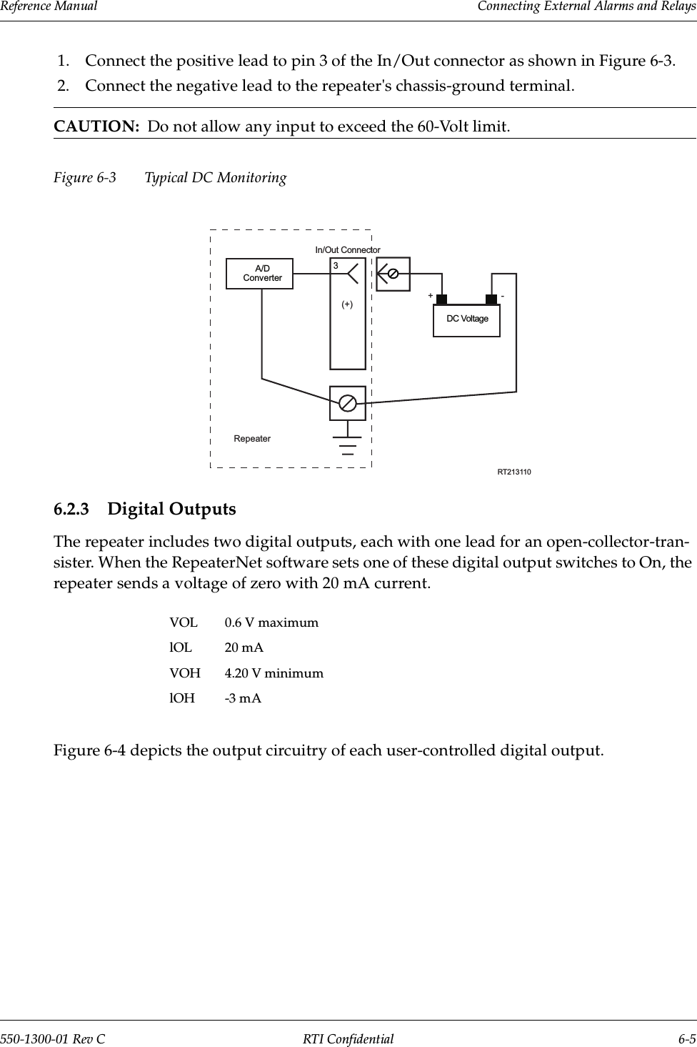 Reference Manual     Connecting External Alarms and Relays550-1300-01 Rev C RTI Confidential 6-51. Connect the positive lead to pin 3 of the In/Out connector as shown in Figure 6-3.2. Connect the negative lead to the repeater&apos;s chassis-ground terminal.CAUTION:  Do not allow any input to exceed the 60-Volt limit.Figure 6-3 Typical DC Monitoring6.2.3 Digital OutputsThe repeater includes two digital outputs, each with one lead for an open-collector-tran-sister. When the RepeaterNet software sets one of these digital output switches to On, the repeater sends a voltage of zero with 20 mA current.Figure 6-4 depicts the output circuitry of each user-controlled digital output.VOL 0.6 V maximumlOL 20 mAVOH 4.20 V minimumlOH -3 mA3RT213110Repeater(+)A/DConverterDC Voltage+-In/Out Connector