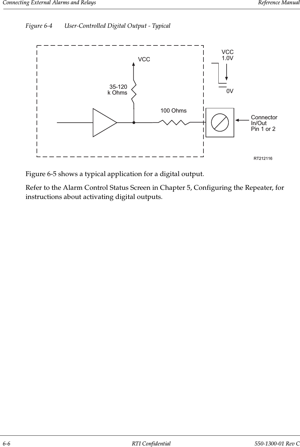 Connecting External Alarms and Relays                 Reference Manual6-6 RTI Confidential 550-1300-01 Rev CFigure 6-4 User-Controlled Digital Output - TypicalFigure 6-5 shows a typical application for a digital output.Refer to the Alarm Control Status Screen in Chapter 5, Configuring the Repeater, for instructions about activating digital outputs.100 Ohms35-120 k OhmsVCCConnectorIn/OutPin 1 or 2RT212116VCC1.0V0V