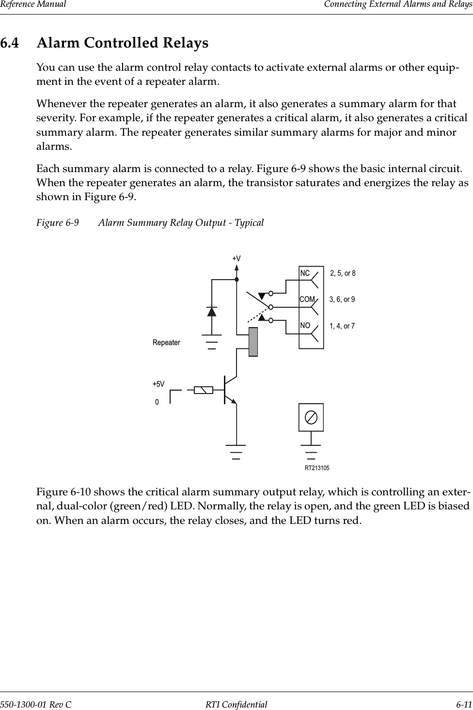 Reference Manual     Connecting External Alarms and Relays550-1300-01 Rev C RTI Confidential 6-116.4 Alarm Controlled RelaysYou can use the alarm control relay contacts to activate external alarms or other equip-ment in the event of a repeater alarm.Whenever the repeater generates an alarm, it also generates a summary alarm for that severity. For example, if the repeater generates a critical alarm, it also generates a critical summary alarm. The repeater generates similar summary alarms for major and minor alarms.Each summary alarm is connected to a relay. Figure 6-9 shows the basic internal circuit. When the repeater generates an alarm, the transistor saturates and energizes the relay as shown in Figure 6-9.Figure 6-9 Alarm Summary Relay Output - TypicalFigure 6-10 shows the critical alarm summary output relay, which is controlling an exter-nal, dual-color (green/red) LED. Normally, the relay is open, and the green LED is biased on. When an alarm occurs, the relay closes, and the LED turns red.+VRepeater+5V0NOCOMNCRT2131052, 5, or 83, 6, or 91, 4, or 7