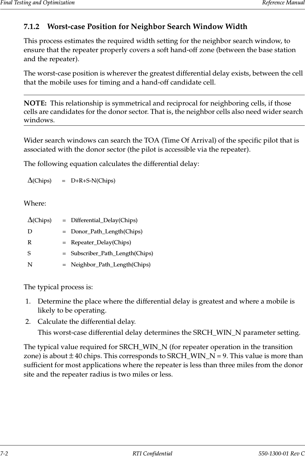 Final Testing and Optimization                 Reference Manual7-2 RTI Confidential 550-1300-01 Rev C7.1.2 Worst-case Position for Neighbor Search Window WidthThis process estimates the required width setting for the neighbor search window, to ensure that the repeater properly covers a soft hand-off zone (between the base station and the repeater).The worst-case position is wherever the greatest differential delay exists, between the cell that the mobile uses for timing and a hand-off candidate cell.NOTE:  This relationship is symmetrical and reciprocal for neighboring cells, if those cells are candidates for the donor sector. That is, the neighbor cells also need wider search windows.Wider search windows can search the TOA (Time Of Arrival) of the specific pilot that is associated with the donor sector (the pilot is accessible via the repeater).The following equation calculates the differential delay:Where:The typical process is:1. Determine the place where the differential delay is greatest and where a mobile is likely to be operating.2. Calculate the differential delay.This worst-case differential delay determines the SRCH_WIN_N parameter setting.The typical value required for SRCH_WIN_N (for repeater operation in the transition zone) is about ± 40 chips. This corresponds to SRCH_WIN_N = 9. This value is more than sufficient for most applications where the repeater is less than three miles from the donor site and the repeater radius is two miles or less. ∆(Chips) = D+R+S-N(Chips)∆(Chips) = Differential_Delay(Chips)D = Donor_Path_Length(Chips)R = Repeater_Delay(Chips)S = Subscriber_Path_Length(Chips)N = Neighbor_Path_Length(Chips)