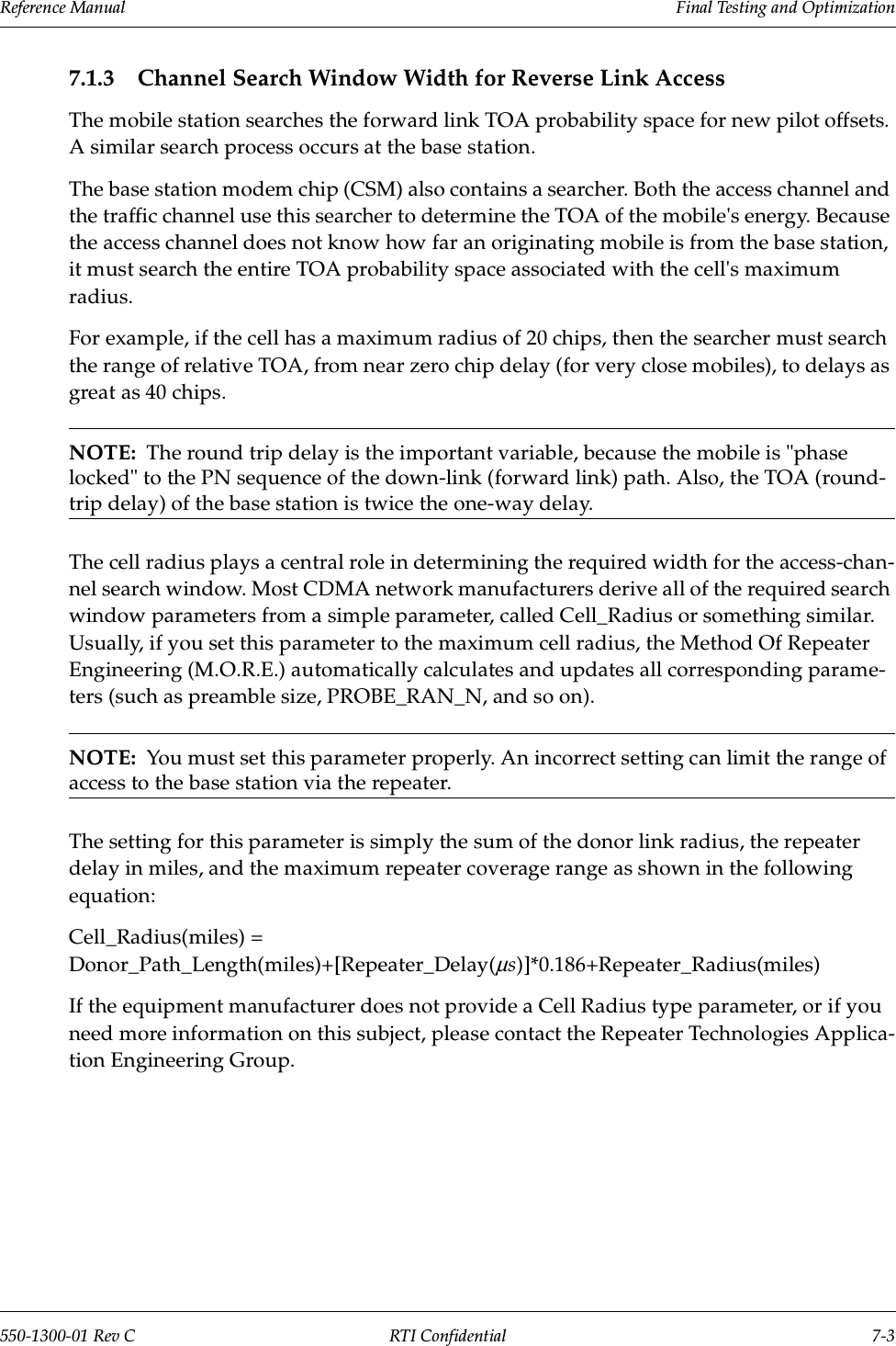 Reference Manual     Final Testing and Optimization550-1300-01 Rev C RTI Confidential 7-37.1.3 Channel Search Window Width for Reverse Link AccessThe mobile station searches the forward link TOA probability space for new pilot offsets. A similar search process occurs at the base station.The base station modem chip (CSM) also contains a searcher. Both the access channel and the traffic channel use this searcher to determine the TOA of the mobile&apos;s energy. Because the access channel does not know how far an originating mobile is from the base station, it must search the entire TOA probability space associated with the cell&apos;s maximum radius.For example, if the cell has a maximum radius of 20 chips, then the searcher must search the range of relative TOA, from near zero chip delay (for very close mobiles), to delays as great as 40 chips.NOTE:  The round trip delay is the important variable, because the mobile is &quot;phase locked&quot; to the PN sequence of the down-link (forward link) path. Also, the TOA (round-trip delay) of the base station is twice the one-way delay.The cell radius plays a central role in determining the required width for the access-chan-nel search window. Most CDMA network manufacturers derive all of the required search window parameters from a simple parameter, called Cell_Radius or something similar. Usually, if you set this parameter to the maximum cell radius, the Method Of Repeater Engineering (M.O.R.E.) automatically calculates and updates all corresponding parame-ters (such as preamble size, PROBE_RAN_N, and so on).NOTE:  You must set this parameter properly. An incorrect setting can limit the range of access to the base station via the repeater.The setting for this parameter is simply the sum of the donor link radius, the repeater delay in miles, and the maximum repeater coverage range as shown in the following equation:Cell_Radius(miles) = Donor_Path_Length(miles)+[Repeater_Delay(µs)]*0.186+Repeater_Radius(miles)If the equipment manufacturer does not provide a Cell Radius type parameter, or if you need more information on this subject, please contact the Repeater Technologies Applica-tion Engineering Group.