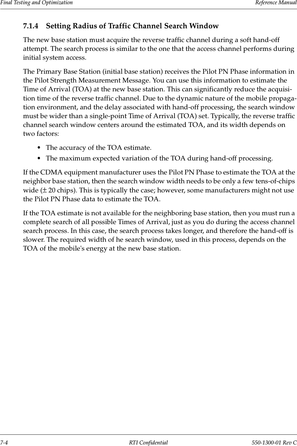 Final Testing and Optimization                 Reference Manual7-4 RTI Confidential 550-1300-01 Rev C7.1.4 Setting Radius of Traffic Channel Search WindowThe new base station must acquire the reverse traffic channel during a soft hand-off attempt. The search process is similar to the one that the access channel performs during initial system access.The Primary Base Station (initial base station) receives the Pilot PN Phase information in the Pilot Strength Measurement Message. You can use this information to estimate the Time of Arrival (TOA) at the new base station. This can significantly reduce the acquisi-tion time of the reverse traffic channel. Due to the dynamic nature of the mobile propaga-tion environment, and the delay associated with hand-off processing, the search window must be wider than a single-point Time of Arrival (TOA) set. Typically, the reverse traffic channel search window centers around the estimated TOA, and its width depends on two factors:•The accuracy of the TOA estimate.•The maximum expected variation of the TOA during hand-off processing.If the CDMA equipment manufacturer uses the Pilot PN Phase to estimate the TOA at the neighbor base station, then the search window width needs to be only a few tens-of-chips wide (± 20 chips). This is typically the case; however, some manufacturers might not use the Pilot PN Phase data to estimate the TOA.If the TOA estimate is not available for the neighboring base station, then you must run a complete search of all possible Times of Arrival, just as you do during the access channel search process. In this case, the search process takes longer, and therefore the hand-off is slower. The required width of he search window, used in this process, depends on the TOA of the mobile&apos;s energy at the new base station.