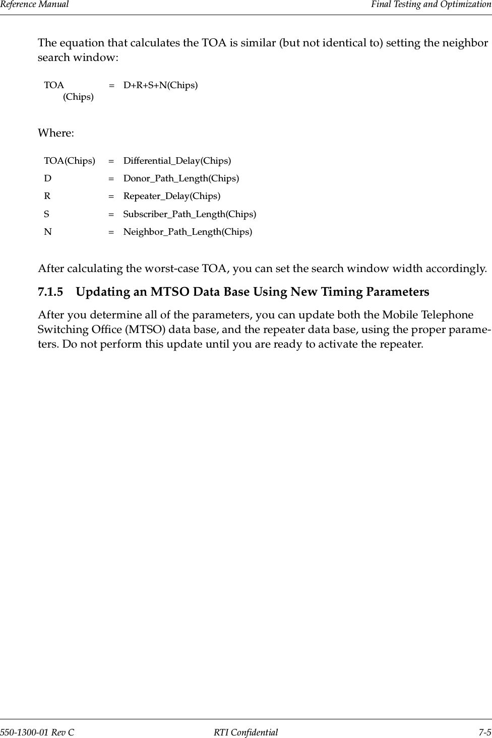 Reference Manual     Final Testing and Optimization550-1300-01 Rev C RTI Confidential 7-5The equation that calculates the TOA is similar (but not identical to) setting the neighbor search window:Where:After calculating the worst-case TOA, you can set the search window width accordingly.7.1.5 Updating an MTSO Data Base Using New Timing ParametersAfter you determine all of the parameters, you can update both the Mobile Telephone Switching Office (MTSO) data base, and the repeater data base, using the proper parame-ters. Do not perform this update until you are ready to activate the repeater. TOA (Chips)= D+R+S+N(Chips)TOA(Chips) = Differential_Delay(Chips)D = Donor_Path_Length(Chips)R = Repeater_Delay(Chips)S = Subscriber_Path_Length(Chips)N = Neighbor_Path_Length(Chips)